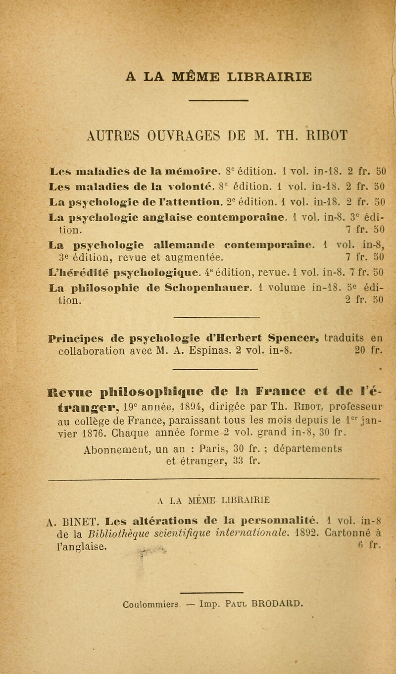 A LA MÊME LIBRAIRIE AUTRES OUVRAGES DE M. TH. RIBOT Les maladies de la mémoire. S édition. 1 vol. in-18. 2 fr. 50 Les maladies de la volonté. 8 édition. 1 vol. in-18. 2 fr. 50 La psychologie de rattention. 2^ édition, 1 vol. in-18. 2 fr. 30 La i>sycliologîe anglaise contemporaine. 1 vol. in-8. 3^ édi- tion. 7 fr. 50 La psychologie allemande contemporaine. 1 vol. in-8, 3e édition, revue et augmentée. 7 fr. 50 L'hérédité psychologique. 4^ édition, revue. 1 vol. in-8. 7 fr. 50 La philosophie de Schopenhauer. 1 volume in-18. 5^ édi- tion. 2 fr. 50 Principes de psychologie d'Herbert Spencer, traduits en collaboration avec M. A. Espinas. 2 vol. in-8. 20 fr. ReTue pliîloisopBiif|iie de la Fi*aucc et de l'é- trailgei», 19^ année,, 1894, dirigée par Th. Ribot, professeur au collège de France, paraissant tous les mois depuis le 1 jan- vier 1876, Chaque année forme 2 vol. grand in-8, 30 fr. Abonnement, un an : Paris, 30 fr. : départements et étranger, 33 fr. A LA MEME LIBRAIRIE A. BINET. Les altérations de la personnalité. 1 vol. in-8 de la Bibliothèque scientifique internationale. 1892. Cartonné à l'anglaise. , ''• fr- Coulommiers — Imp. Paul BRODARD.