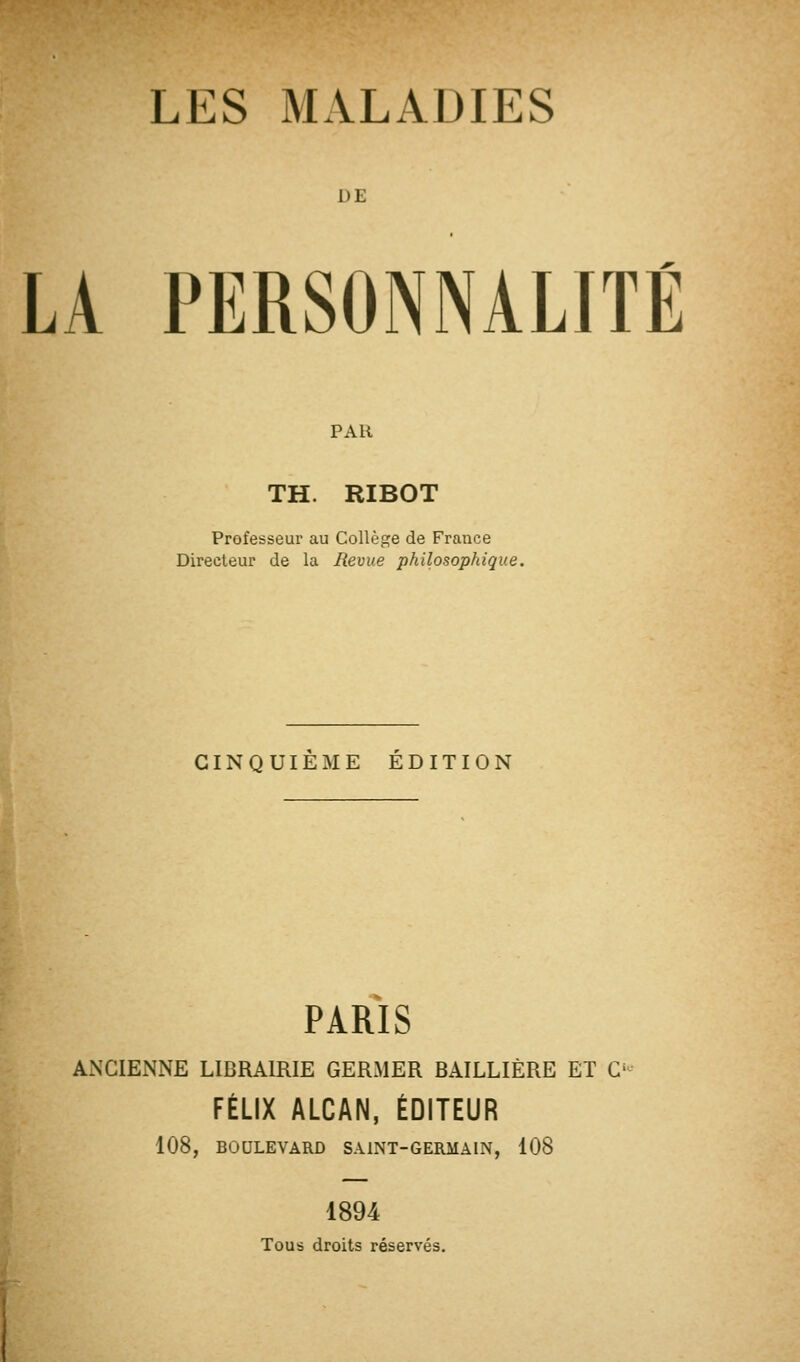 DE LA PERSONNALITÉ PAR TH. RIBOT Professeur au Collège de France Directeur de la Revue philosophique. CINQUIEME EDITION PARIS ANCIENNE LIBRAIRIE GERMER BAILLIÈRE ET O FÉLIX ALCAN, ÉDITEUR 108, BOULEVARD SAINT-GERMAIN, 108 1894 Tous droits réservés.