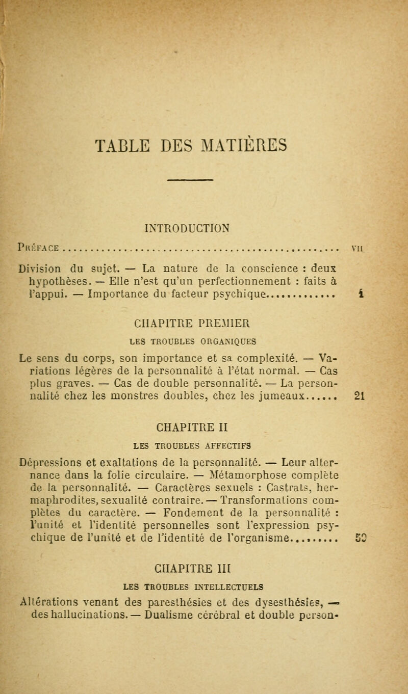 TABLE DES MATIÈRES INTRODUCTION Pk!';face VII Division du sujet. — La nature de la conscience : deux hypothèses. — Elle n'est qu'un perfectionnement : faits à l'appui. — Importance du facteur psychique i CHAPITRE PREMIER LES TROUBLES ORGANIQUES Le sens du corps, son importance et sa complexité. — Va- riations légères de la personnalité à l'état normal. — Cas plus graves. — Cas de double personnalité. — La person- nalité chez les monstres doubles, chez les jumeaux 21 CHAPITRE II LES TROUBLES AFFECTIFS Dépressions et exaltations de la personnalité. — Leur alter- nance dans la folie circulaire. — Métamorphose complète de la personnalité. — Caractères sexuels : Castrats, her- maphrodites, sexualité contraire. — Transformations com- plètes du caractère. — Fondement de la personnalité : l'unité et l'identité personnelles sont l'expression psy- chique de l'unité et de l'identité de l'organisme.... 50 CHAPITRE m LES TROUBLES INTELLECTUELS Altérations venant des pareslhésies et des dysesthésie?, — des hallucinations.— Dualisme cérébral et double pcrsoû-