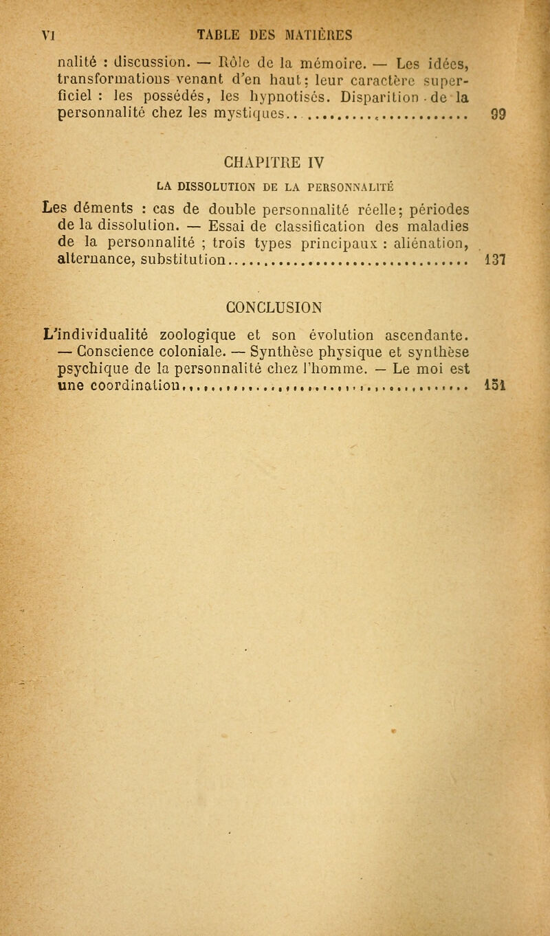 nalité : discussion. — Rôle de la mémoire. — Les idées, transformations venant d'en haut: leur caractère super- ficiel : les possédés, les hypnotises. Disparition.de la personnalité chez les mystiques.. , 99 CHAPITRE IV LA DISSOLUTION DE LA PERSONNALITÉ Les déments : cas de double personnalité réelle; périodes de la dissolution. — Essai de classification des maladies de la personnalité ; trois types principaux : aliénation, alternance, substitution 137 CONCLUSION L'individualité zoologique et son évolution ascendante. — Conscience coloniale. — Synthèse physique et synthèse psychique de la personnalité chez l'homme, — Le moi est une coordlnatiou,,.,,,,,,,...,,,,,,,.,,<, 131