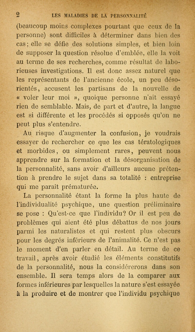 (beaucoup moins complexes pourtant que ceux de la personne) sont difficiles à déterminer dans bien des cas; elle se défie des solutions simples, et bien loin de supposer la question résolue d'emblée, elle la voit au terme de ses recherches, comme résultat de labo- rieuses investigations. Il est donc assez naturel que les représentants de l'ancienne école, un peu déso- rientés, accusent les partisans de la nouvelle de « voler leur moi », quoique personne n'ait essayé rien de semblable. Mais, de part et d'autre, la langue est si différente et les procédés si opposés qu'on ne peut plus s'entendre. Au risque d'augmenter la confusion, je voudrais essayer de rechercher ce que les cas tératologiques et morbides, ou simplement rares, peuvent nous apprendre sur la formation et la désorganisation de la personnalité, sans avoir d'ailleurs aucune préten- tion à prendre le sujet dans sa totalité : entreprise qui me paraît prématurée. La personnalité étant la forme la plus haute de l'individualité psychique, une question préliminaire se pose : Qu'est-ce que l'individu? Or il est peu de problèmes qui aient été plus débattus de nos jours parmi les naturalistes et qui restent plus obscurs pour les degrés inférieurs de l'animalité. Ce n'est pas le moment d'en parler en détail. Au terme de ce travail, après avoir étudié les éléments constitutifs de la personnalité, nous la considérerons dans son ensemble. Il sera temps alors de la comparer aux formes inférieures par lesquelles la nature s'est essayée à la produire et de montrer que l'individu psychique