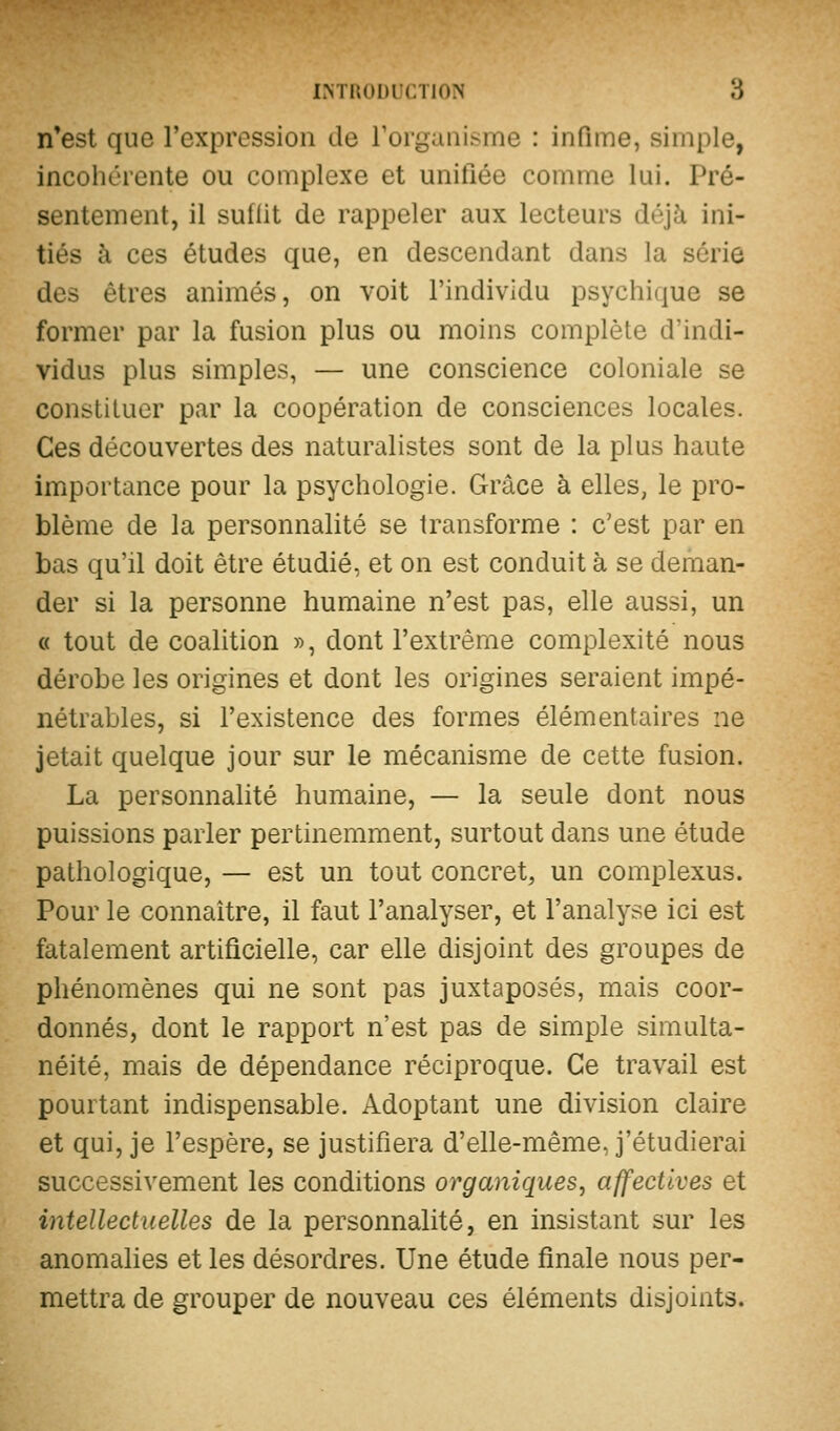 n*est que l'expression de rorgaiiisme : infime, simple, incohérente ou complexe et unifiée comme lui. Pré- sentement, il sullit de rappeler aux lecteurs déjà ini- tiés à ces études que, en descendant dans la série des êtres animés, on voit l'individu psychique se former par la fusion plus ou moins complète d'indi- vidus plus simples, — une conscience coloniale se constituer par la coopération de consciences locales. Ces découvertes des naturalistes sont de la plus haute importance pour la psychologie. Grâce à elles, le pro- blème de la personnalité se transforme : c'est par en bas qu'il doit être étudié, et on est conduit à se deman- der si la personne humaine n'est pas, elle aussi, un « tout de coalition », dont l'extrême complexité nous dérobe les origines et dont les origines seraient impé- nétrables, si l'existence des formes élémentaires ne jetait quelque jour sur le mécanisme de cette fusion. La personnalité humaine, — la seule dont nous puissions parler pertinemment, surtout dans une étude pathologique, — est un tout concret, un complexus. Pour le connaître, il faut l'analyser, et l'analyse ici est fatalement artificielle, car elle disjoint des groupes de phénomènes qui ne sont pas juxtaposés, mais coor- donnés, dont le rapport n'est pas de simple simulta- néité, mais de dépendance réciproque. Ce travail est pourtant indispensable. Adoptant une division claire et qui, je l'espère, se justifiera d'elle-même, j'étudierai successivement les conditions organiques, affectives et intellectuelles de la personnalité, en insistant sur les anomalies et les désordres. Une étude finale nous per- mettra de grouper de nouveau ces éléments disjoints.