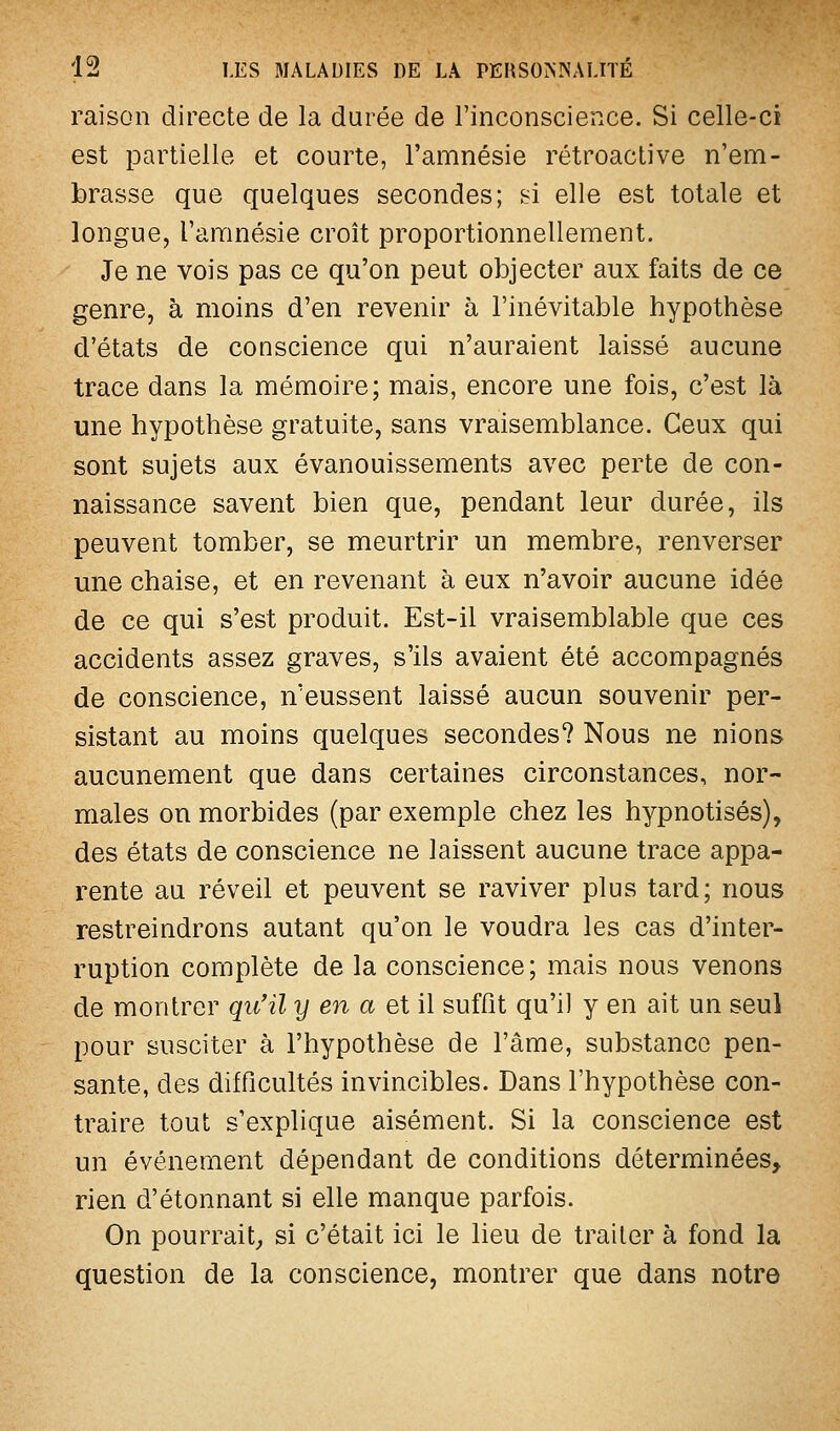 raison directe de la durée de l'inconscience. Si celle-ci est partielle et courte, l'amnésie rétroactive n'em- brasse que quelques secondes; si elle est totale et longue, l'amnésie croît proportionnellement. Je ne vois pas ce qu'on peut objecter aux faits de ce genre, à moins d'en revenir à l'inévitable hypothèse d'états de conscience qui n'auraient laissé aucune trace dans la mémoire; mais, encore une fois, c'est là une hypothèse gratuite, sans vraisemblance. Ceux qui sont sujets aux évanouissements avec perte de con- naissance savent bien que, pendant leur durée, ils peuvent tomber, se meurtrir un membre, renverser une chaise, et en revenant à eux n'avoir aucune idée de ce qui s'est produit. Est-il vraisemblable que ces accidents assez graves, s'ils avaient été accompagnés de conscience, n'eussent laissé aucun souvenir per- sistant au moins quelques secondes? Nous ne nions aucunement que dans certaines circonstances, nor- males on morbides (par exemple chez les hypnotisés), des états de conscience ne laissent aucune trace appa- rente au réveil et peuvent se raviver plus tard; nous restreindrons autant qu'on le voudra les cas d'inter- ruption complète de la conscience; mais nous venons de montrer qu'il y en a et il suffit qu'il y en ait un seul pour susciter à l'hypothèse de l'âme, substance pen- sante, des difficultés invincibles. Dans l'hypothèse con- traire tout s'explique aisément. Si la conscience est un événement dépendant de conditions déterminées, rien d'étonnant si elle manque parfois. On pourrait; si c'était ici le lieu de traiter à fond la question de la conscience, montrer que dans notre