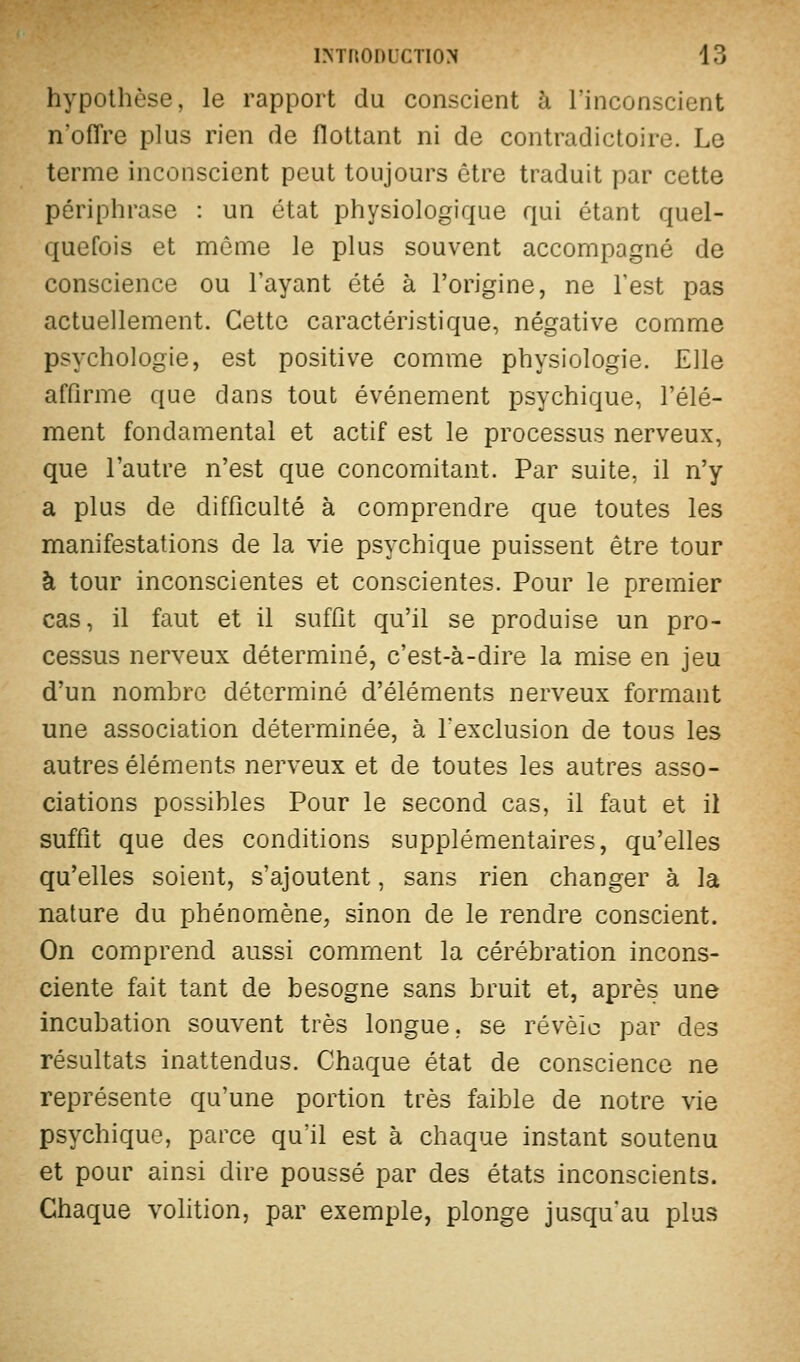 hypothèse, le rapport du conscient à l'inconscient n'offre plus rien de flottant ni de contradictoire. Le terme inconscient peut toujours être traduit par cette périphrase : un état physiologique qui étant quel- quefois et môme le plus souvent accompagné de conscience ou l'ayant été à l'origine, ne l'est pas actuellement. Cette caractéristique, négative comme psychologie, est positive comme physiologie. Elle affirme que dans tout événement psychique, l'élé- ment fondamental et actif est le processus nerveux, que l'autre n'est que concomitant. Par suite, il n'y a plus de difficulté à comprendre que toutes les manifestations de la vie psychique puissent être tour à tour inconscientes et conscientes. Pour le premier cas, il faut et il suffit qu'il se produise un pro- cessus nerveux déterminé, c'est-à-dire la mise en jeu d'un nombre déterminé d'éléments nerveux formant une association déterminée, à l'exclusion de tous les autres éléments nerveux et de toutes les autres asso- ciations possibles Pour le second cas, il faut et il suffit que des conditions supplémentaires, qu'elles qu'elles soient, s'ajoutent, sans rien changer à la nature du phénomène, sinon de le rendre conscient. On comprend aussi comment la cérébration incons- ciente fait tant de besogne sans bruit et, après une incubation souvent très longue, se révèle par des résultats inattendus. Chaque état de conscience ne représente qu'une portion très faible de notre vie psychique, parce qu'il est à chaque instant soutenu et pour ainsi dire poussé par des états inconscients. Chaque volition, par exemple, plonge jusqu'au plus