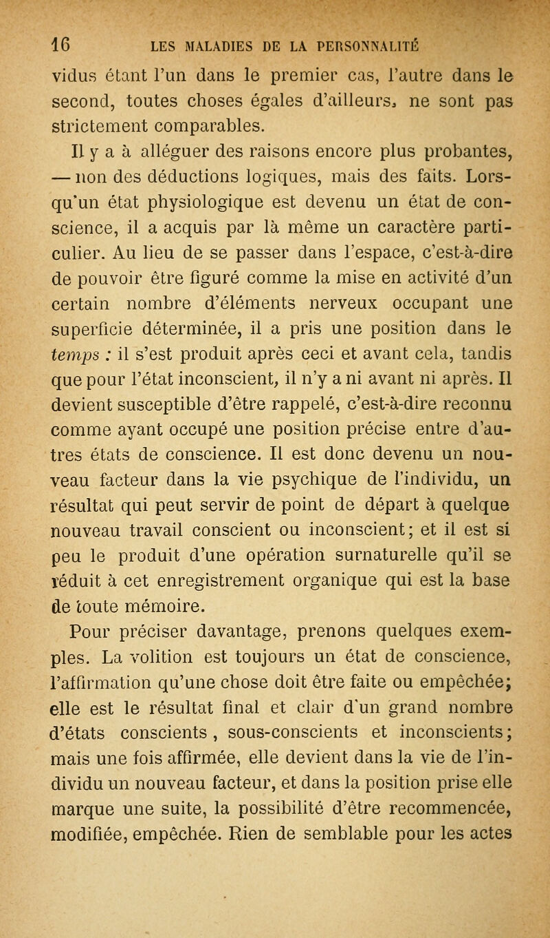 vidus étant l'un dans le premier cas, l'autre dans le second, toutes choses égales d'ailleurs, ne sont pas strictement comparables. Il y a à alléguer des raisons encore plus probantes, — non des déductions logiques, mais des faits. Lors- qu'un état physiologique est devenu un état de con- science, il a acquis par là même un caractère parti- culier. Au lieu de se passer dans l'espace, c'est-à-dire de pouvoir être figuré comme la mise en activité d'un certain nombre d'éléments nerveux occupant une superficie déterminée, il a pris une position dans le temps : il s'est produit après ceci et avant cela, taudis que pour l'état inconscient, il n'y a ni avant ni après. Il devient susceptible d'être rappelé, c'est-à-dire reconnu comme ayant occupé une position précise entre d'au- tres états de conscience. Il est donc devenu un nou- veau facteur dans la vie psychique de l'individu, un résultat qui peut servir de point de départ à quelque nouveau travail conscient ou incoascient; et il est si peu le produit d'une opération surnaturelle qu'il se ïéduit à cet enregistrement organique qui est la base de toute mémoire. Pour préciser davantage, prenons quelques exem- ples. La volition est toujours un état de conscience, l'affirmation qu'une chose doit être faite ou empêchée; elle est le résultat final et clair d'un grand nombre d'états conscients , sous-conscients et inconscients ; mais une fois affirmée, elle devient dans la vie de l'in- dividu un nouveau facteur, et dans la position prise elle marque une suite, la possibihté d'être recommencée, modifiée, empêchée. Rien de semblable pour les actes