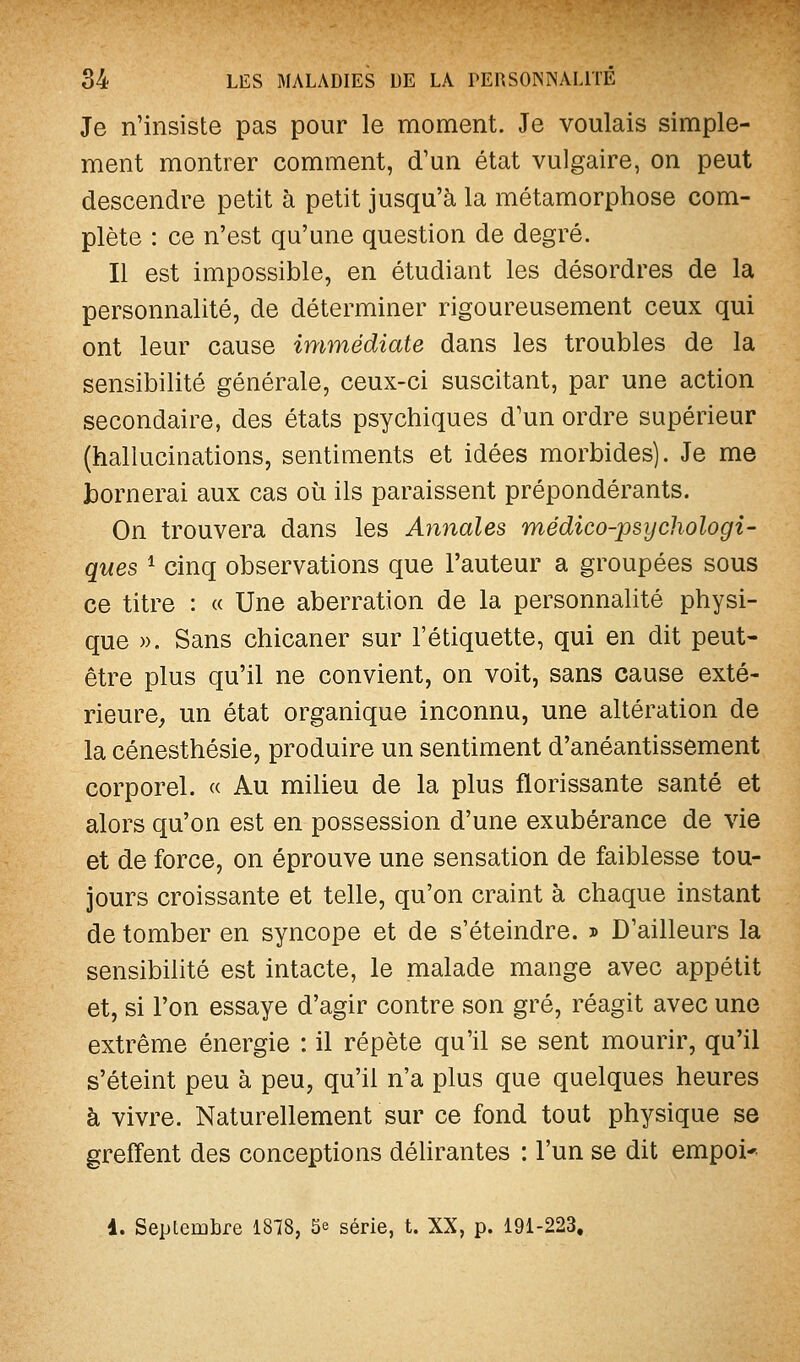 Je n'insiste pas pour le moment. Je voulais simple- ment montrer comment, d'un état vulgaire, on peut descendre petit à petit jusqu'à la métamorphose com- plète : ce n'est qu'une question de degré. Il est impossible, en étudiant les désordres de la personnalité, de déterminer rigoureusement ceux qui ont leur cause immédiate dans les troubles de la sensibilité générale, ceux-ci suscitant, par une action secondaire, des états psychiques d'un ordre supérieur (hallucinations, sentiments et idées morbides). Je me bornerai aux cas où ils paraissent prépondérants. On trouvera dans les ÂJinales médico-psychologi- ques 1 cinq observations que l'auteur a groupées sous ce titre : « Une aberration de la personnalité physi- que ». Sans chicaner sur l'étiquette, qui en dit peut- être plus qu'il ne convient, on voit, sans cause exté- rieure, un état organique inconnu, une altération de la cénesthésie, produire un sentiment d'anéantissement corporel. « Au milieu de la plus florissante santé et alors qu'on est en possession d'une exubérance de vie et de force, on éprouve une sensation de faiblesse tou- jours croissante et telle, qu'on craint à chaque instant de tomber en syncope et de s'éteindre. » D'ailleurs la sensibilité est intacte, le malade mange avec appétit et, si l'on essaye d'agir contre son gré, réagit avec une extrême énergie : il répète qu'il se sent mourir, qu'il s'éteint peu à peu, qu'il n'a plus que quelques heures à vivre. Naturellement sur ce fond tout physique se greffent des conceptions délirantes : l'un se dit empoi* 1. Septembre 1878, 5e série, t. XX, p. 191-223,