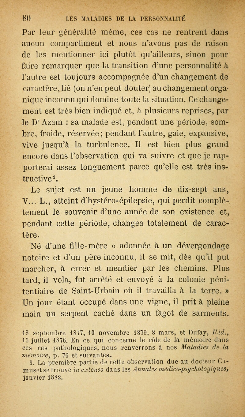 Par leur généralité même, ces cas ne rentrent dans aucun compartiment et nous n'avons pas de raison de les mentionner ici plutôt qu'ailleurs, sinon pour faire remarquer que la transition d'une personnalité à l'autre est toujours accompagnée d'un changement de caractère, lié (on n'en peut douter) au changement orga- nique inconnu qui domine toute la situation. Ce change- ment est très bien indiqué et, à plusieurs reprises, par le D' Azam : sa malade est, pendant une période, som- bre, froide, réservée; pendant l'autre, gaie, expansive, vive jusqu'à la turbulence. Il est bien plus grand encore dans l'observation qui va suivre et que je rap- porterai assez longuement parce qu'elle est très ins- tructive ^ Le sujet est un jeune homme de dix-sept ans, V... L., atteint d'hystéro-épilepsie, qui perdit complè- tement le souvenir d'une année de son existence et, pendant cette période, changea totalement de carac- tère. Né d'une fille-mère « adonnée à un dévergondage notoire et d'un père inconnu, il se mit, dès qu'il put marcher, à errer et mendier par les chemins. Plus tard, il vola, fut arrêté et envoyé à la colonie péni- tentiaire de Saint-Urbain oii il travailla à la terre. » Un jour étant occupé dans une vigne, il prit à pleine main un serpent caché dans un fagot de sarments. 18 septembre 1877, 10 novembre 1879, 8 mars, et Diifay, lUcL^ 15 juillet 1876. En ce qui concerne le rôle de la mémoire dans ces cas pathologiques, nous renverrons à nos Maladies de la mémoire, p, 76 et suivantes. 1. La première partie de cette observation due au docteur Ci- muset se trouve in extenso dans les Annales yne'dico-psychologiques, janvier 1882.