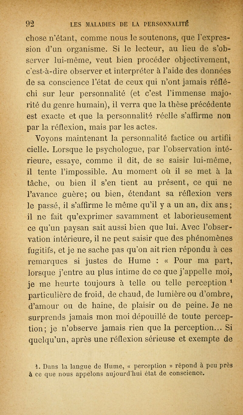 chose n'étant, comme nous le soutenons, que l'expres- sion d'un organisme. Si le lecteur, au lieu de s'ob- server lui-même, veut bien procéder objectivement, c'est-à-dire observer et interpréter à l'aide des données de sa conscience l'état de ceux qui n'ont jamais réflé- chi sur leur personnalité (et c'est l'immense majo- rité du genre humain), il verra que la thèse précédente est exacte et que la personnalité réelle s'afQrme non par la réflexion, mais par les actes. Voyons maintenant la personnalité factice ou artifii cielle. Lorsque le psychologue, par l'observation inté- rieure, essaye, comme il dit, de se saisir lui-même, il tente l'impossible. Au moment où il se met à la tâche, ou bien il s'en tient au présent, ce qui ne l'avance guère; ou bien, étendant sa réflexion vers le passé, il s'afflrme le même qu'il y a un an, dix ans ; il ne fait qu'exprimer savamment et laborieusement ce qu'un paysan sait aussi bien que lui. Avec l'obser- vation intérieure, il ne peut saisir que des phénomènes fugitifs, et je ne sache pas qu'on ait rien répondu à ces remarques si justes de Hume : « Pour ma part, lorsque j'entre au plus intime de ce que j'appelle moi, je me heurte toujours à telle ou telle perception * particulière de froid, de chaud, de lumière ou d'ombre, d'amour ou de haine, de plaisir ou de peine. Je ne surprends jamais mon moi dépouillé de toute percep- tion; je n'observe jamais rien que la perception... Si quelqu'un, après une réflexion sérieuse et exempte de 1. Dans la langue de Hume, « perception » répond à peu près à ce que nous appelons aujourd'hui état de conscience.