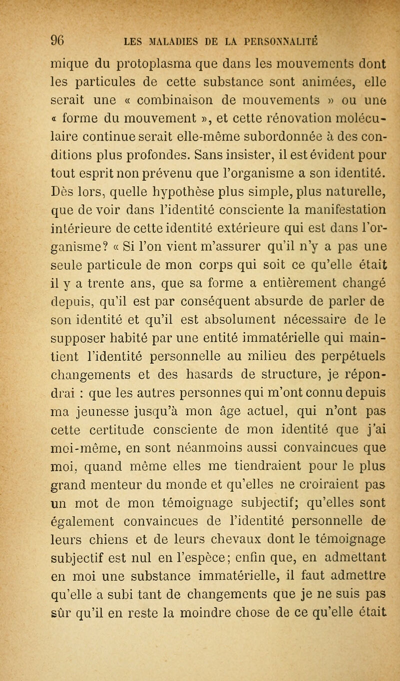 mique du protoplasma que dans les mouvements dont les particules de cette substance sont animées, elle serait une « combinaison de mouvements » ou une « forme du mouvement », et cette rénovation molécu- laire continue serait elle-même subordonnée à des con- ditions plus profondes. Sans insister, il est évident pour tout esprit non prévenu que l'organisme a son identité. Dès lors, quelle hypothèse plus simple, plus naturelle, que de voir dans l'identité consciente la manifestation intérieure de cette identité extérieure qui est dans l'or- ganisme? « Si l'on vient m'assurer qu'il n'y a pas une seule particule de mon corps qui soit ce qu'elle était il y a trente ans, que sa forme a entièrement changé depuis, qu'il est par conséquent absurde de parler de son identité et qu'il est absolument nécessaire de le supposer habité par une entité immatérielle qui main- tient l'identité personnelle au milieu des perpétuels changements et des hasards de structure, je répon- drai : que les autres personnes qui m'ont connu depuis ma jeunesse jusqu'à mon âge actuel, qui n'ont pas cette certitude consciente de mon identité que j'ai moi-même, en sont néanmoins aussi convaincues que moi, quand même elles me tiendraient pour le plus grand menteur du monde et qu'elles ne croiraient pas un mot de mon témoignage subjectif; qu'elles sont également convaincues de l'identité personnelle de leurs chiens et de leurs chevaux dont le témoignage subjectif est nul en l'espèce; enfm que, en admettant en moi une substance immatérielle, il faut admettre qu'elle a subi tant de changements que je ne suis pas sûr qu'il en reste la moindre chose de ce qu'elle était
