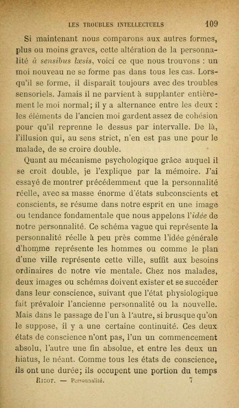 Si maintenant nous conaparons aux autres formes, plus ou moins graves, cette altération de la personna- lité à sensibus Ixais, voici ce que nous trouvons : un moi nouveau ne se forme pas dans tous les cas. Lors- qu'il se forme, il disparaît toujours avec des troubles sensoriels. Jamais il ne parvient à supplanter entière- ment le moi normal; il y a alternance entre les deux : les éléments de l'ancien moi gardent assez de cohésion pour qu'il reprenne le dessus par intervalle. De là, l'illusion qui, au sens strict, n'en est pas une pour le malade, de se croire double. Quant au mécanisme psychologique grâce auquel il se croit double, je l'explique par la mémoire. J'ai essayé de montrer précédemment que la personnalité réelle, avec sa masse énorme d'états subconscients et conscients, se résume dans notre esprit en une image ou tendance fondamentale que nous appelons Vidée de notre personnalité. Ce schéma vague qui représente la personnahté réelle à peu près comme l'idée générale d'homme représente les hommes ou comme le plan d'une ville représente cette ville, suffit aux besoins ordinaires de notre vie mentale. Chez nos malades, deux images ou schémas doivent exister et se succéder dans leur conscience, suivant que l'état physiologique fait prévaloir l'ancienne personnalité ou la nouvelle. Mais dans le passage de l'un à l'autre, si brusque qu'on le suppose, il y a une certaine continuité. Ces deux états de conscience n'ont pas, l'un un commencement absolu, l'autre une fm absolue, et entre les deux un hiatus, le néant. Comme tous les états de conscience, ils ont une durée; ils occupent une portion du temps PilCOT. — PcrFosnalilé. 7