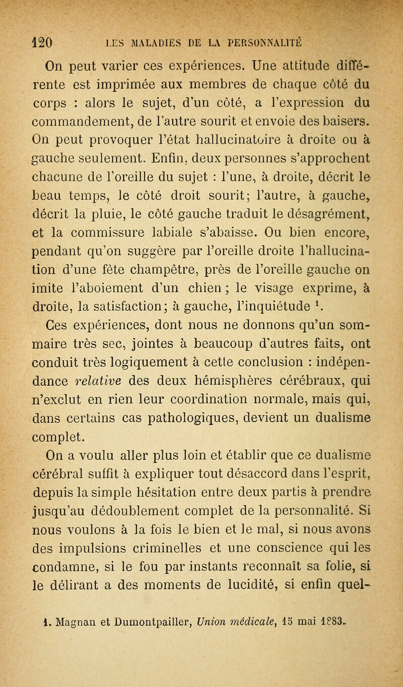 On peut varier ces expériences. Une attitude diffé- rente est imprimée aux membres de chaque côté du corps : alors le sujet, d'un côté, a l'expression du commandement, de l'autre sourit et envoie des baisers. On peut provoquer l'état hallucinatoire à droite ou à gauche seulement. Enfin, deux personnes s'approchent chacune de l'oreille du sujet : l'une, à droite, décrit le beau temps, le côté droit sourit; l'autre, à gauche, décrit la pluie, le côté gauche traduit le désagrément, et la commissure labiale s'abaisse. Ou bien encore, pendant qu'on suggère par l'oreille droite l'hallucina- tion d'une fête champêtre, près de l'oreille gauche on imite l'aboiement d'un chien ; le visage exprime, à droite, la satisfaction; à gauche, l'inquiétude ^ Ces expériences, dont nous ne donnons qu'un som- maire très sec, jointes à beaucoup d'autres faits, ont conduit très logiquement à cette conclusion : indépen- dance relative des deux hémisphères cérébraux, qui n'exclut en rien leur coordination normale, mais qui, dans certains cas pathologiques, devient un dualisme complet. On a voulu aller plus loin et établir que ce dualisme cérébral suffit à expliquer tout désaccord dans l'esprit, depuis la simple hésitation entre deux partis à prendre jusqu'au dédoublement complet de la personnalité. Si nous voulons à la fois le bien et le mal, si nous avons des impulsions criminelles et une conscience qui les condamne, si le fou par instants reconnaît sa fohe, si le délirant a des moments de lucidité, si enfin quel- 1. Magnan et Dumontpailler, Union médicale, 15 mai 1883.