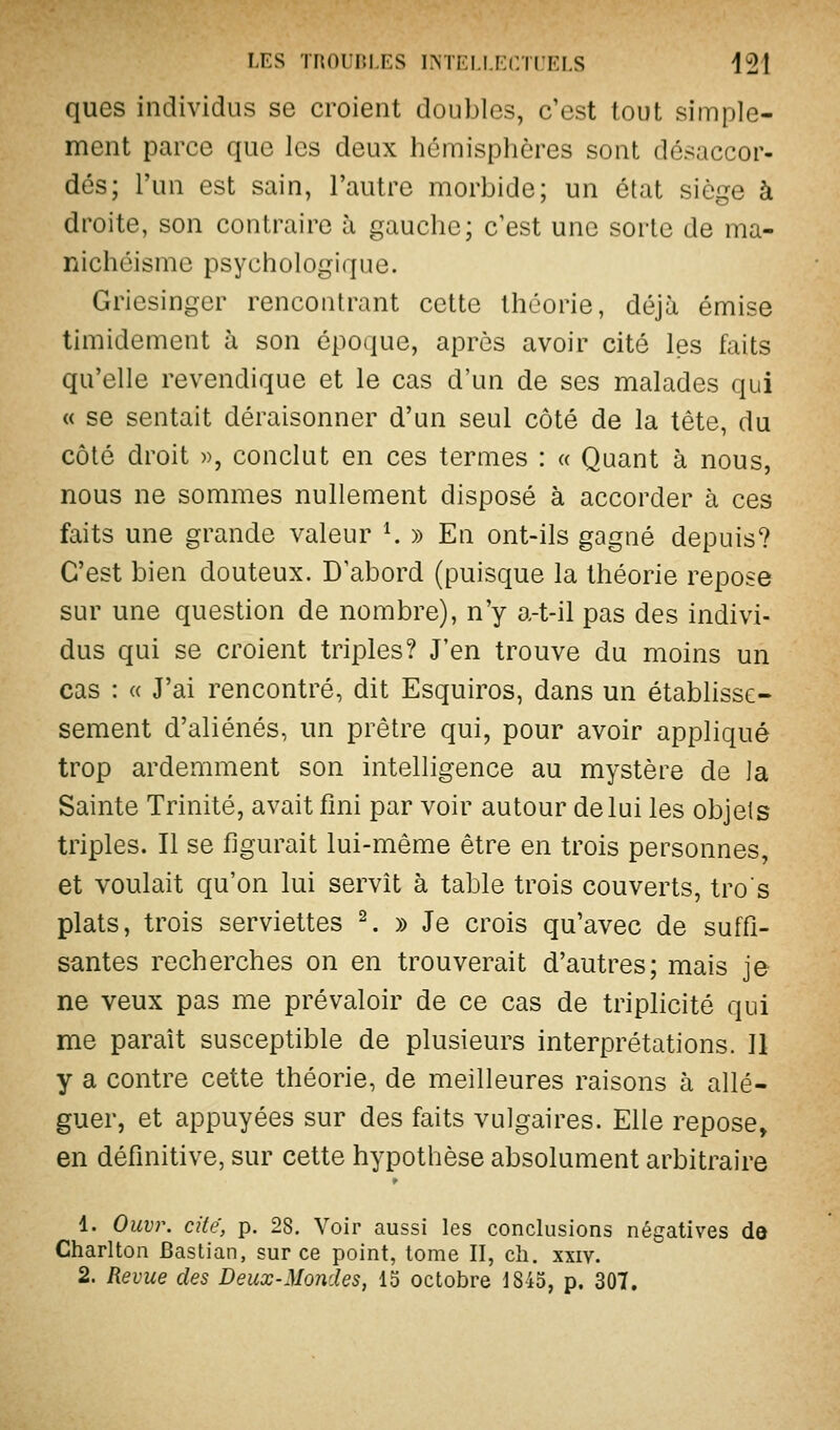 ques individus se croient doubles, c'est tout simple- ment parce que les deux hémisphères sont désaccor- dés; l'un est sain, l'autre morbide; un état siège à droite, son contraire à gauche; c'est une sorte de ma- nichéisme psychologique. Griesingcr rencontrant cette théorie, déjà émise timidement à son époque, après avoir cité les faits qu'elle revendique et le cas d'un de ses malades qui « se sentait déraisonner d'un seul côté de la tête, du côté droit », conclut en ces termes : « Quant à nous, nous ne sommes nullement disposé à accorder à ces faits une grande valeur K » En ont-ils gagné depuis? C'est bien douteux. D abord (puisque la théorie repose sur une question de nombre), n'y a-t-il pas des indivi- dus qui se croient triples? J'en trouve du moins un cas : « J'ai rencontré, dit Esquiros, dans un établisse- sement d'aliénés, un prêtre qui, pour avoir appliqué trop ardemment son intelligence au mystère de la Sainte Trinité, avait fmi par voir autour de lui les objets triples. Il se figurait lui-même être en trois personnes, et voulait qu'on lui servît à table trois couverts, tros plats, trois serviettes ^. » Je crois qu'avec de suffi- santes recherches on en trouverait d'autres; mais je ne veux pas me prévaloir de ce cas de triplicité qui me paraît susceptible de plusieurs interprétations. 11 y a contre cette théorie, de meilleures raisons à allé- guer, et appuyées sur des faits vulgaires. Elle repose, en définitive, sur cette hypothèse absolument arbitraire 1. Ouvr. cite, p. 28. Voir aussi les conclusions négatives dô Charlton Bastian, sur ce point, tome II, ch. xxiv. 2. Revue des Deux-Mondes, lo octobre 1845, p. 301.