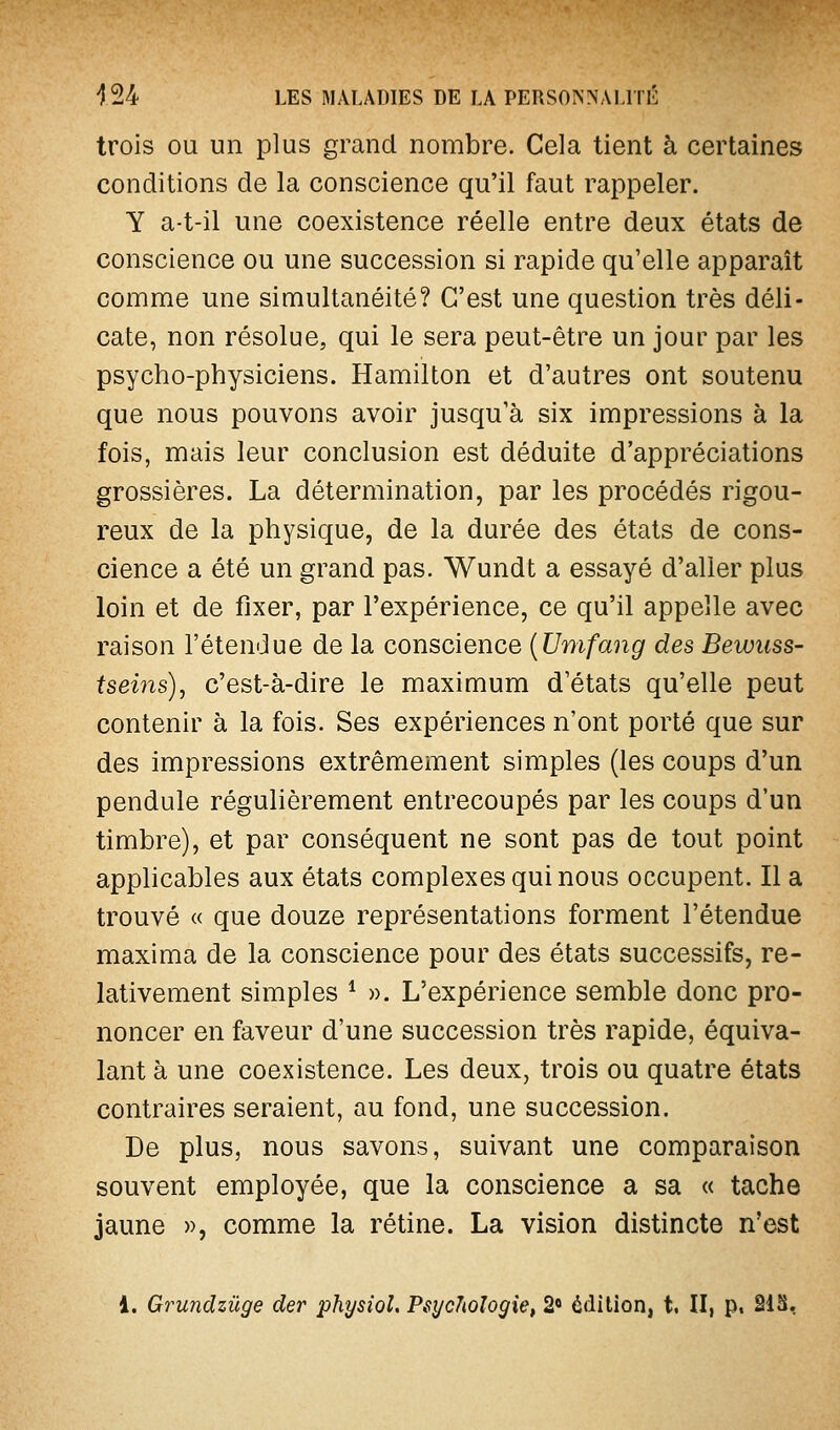 trois OU un plus grand nombre. Cela tient à certaines conditions de la conscience qu'il faut rappeler. Y a-t-il une coexistence réelle entre deux états de conscience ou une succession si rapide qu'elle apparaît comme une simultanéité? C'est une question très déli- cate, non résolue, qui le sera peut-être un jour par les psycho-physiciens. Hamilton et d'autres ont soutenu que nous pouvons avoir jusqu'à six impressions à la fois, mais leur conclusion est déduite d'appréciations grossières. La détermination, par les procédés rigou- reux de la physique, de la durée des états de cons- cience a été un grand pas. Wundt a essayé d'aller plus loin et de fixer, par l'expérience, ce qu'il appelle avec raison l'étendue de la conscience {Umfaoïg des Bewuss- tseins), c'est-à-dire le maximum d'états qu'elle peut contenir à la fois. Ses expériences n'ont porté que sur des impressions extrêmement simples (les coups d'un pendule régulièrement entrecoupés par les coups d'un timbre), et par conséquent ne sont pas de tout point applicables aux états complexes qui nous occupent. Il a trouvé « que douze représentations forment l'étendue maxima de la conscience pour des états successifs, re- lativement simples ^ ». L'expérience semble donc pro- noncer en faveur d'une succession très rapide, équiva- lant à une coexistence. Les deux, trois ou quatre états contraires seraient, au fond, une succession. De plus, nous savons, suivant une comparaison souvent employée, que la conscience a sa « tache jaune », comme la rétine. La vision distincte n'est 1. Grundzûge der physiol. P6yc7^ologie, 2« édition, t. II, p, 21S,