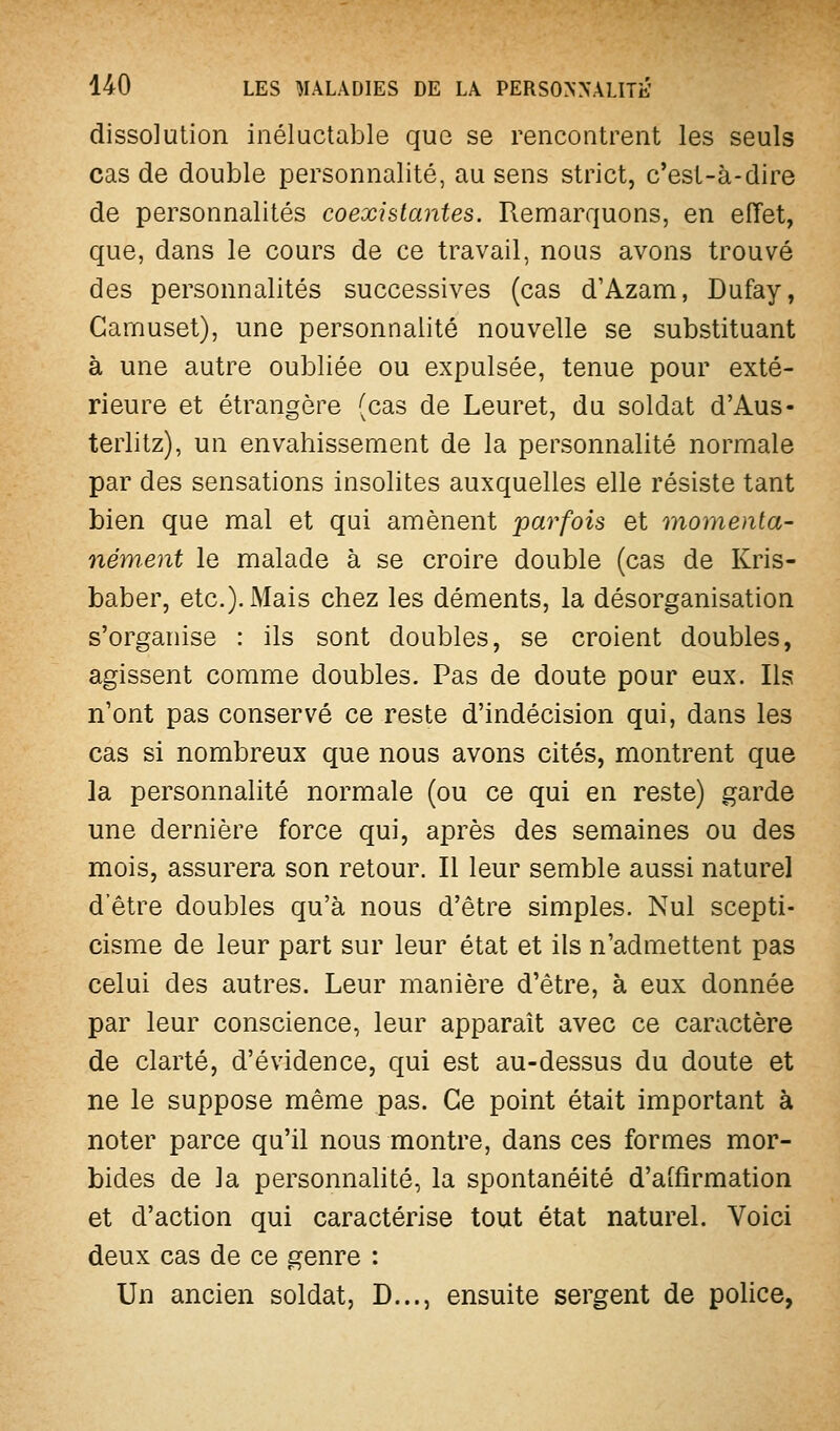 dissolution inéluctable que se rencontrent les seuls cas de double personnalité, au sens strict, c'est-à-dire de personnalités coexistantes. Remarquons, en effet, que, dans le cours de ce travail, nous avons trouvé des personnalités successives (cas d'Azam, Dufay, Gamuset), une personnalité nouvelle se substituant à une autre oubliée ou expulsée, tenue pour exté- rieure et étrangère (cas de Leuret, du soldat d'Aus- terlitz), un envahissement de la personnalité normale par des sensations insolites auxquelles elle résiste tant bien que mal et qui amènent parfois et inomenla- nément le malade à se croire double (cas de Kris- baber, etc.). Mais chez les déments, la désorganisation s'organise : ils sont doubles, se croient doubles, agissent comme doubles. Pas de doute pour eux. Ils n'ont pas conservé ce reste d'indécision qui, dans les cas si nombreux que nous avons cités, montrent que la personnahté normale (ou ce qui en reste) garde une dernière force qui, après des semaines ou des mois, assurera son retour. Il leur semble aussi naturel d'être doubles qu'à nous d'être simples. Nul scepti- cisme de leur part sur leur état et ils n'admettent pas celui des autres. Leur manière d'être, à eux donnée par leur conscience, leur apparaît avec ce caractère de clarté, d'évidence, qui est au-dessus du doute et ne le suppose même pas. Ce point était important à noter parce qu'il nous montre, dans ces formes mor- bides de la personnalité, la spontanéité d'affirmation et d'action qui caractérise tout état naturel. Voici deux cas de ce genre : Un ancien soldat, D..., ensuite sergent de police,