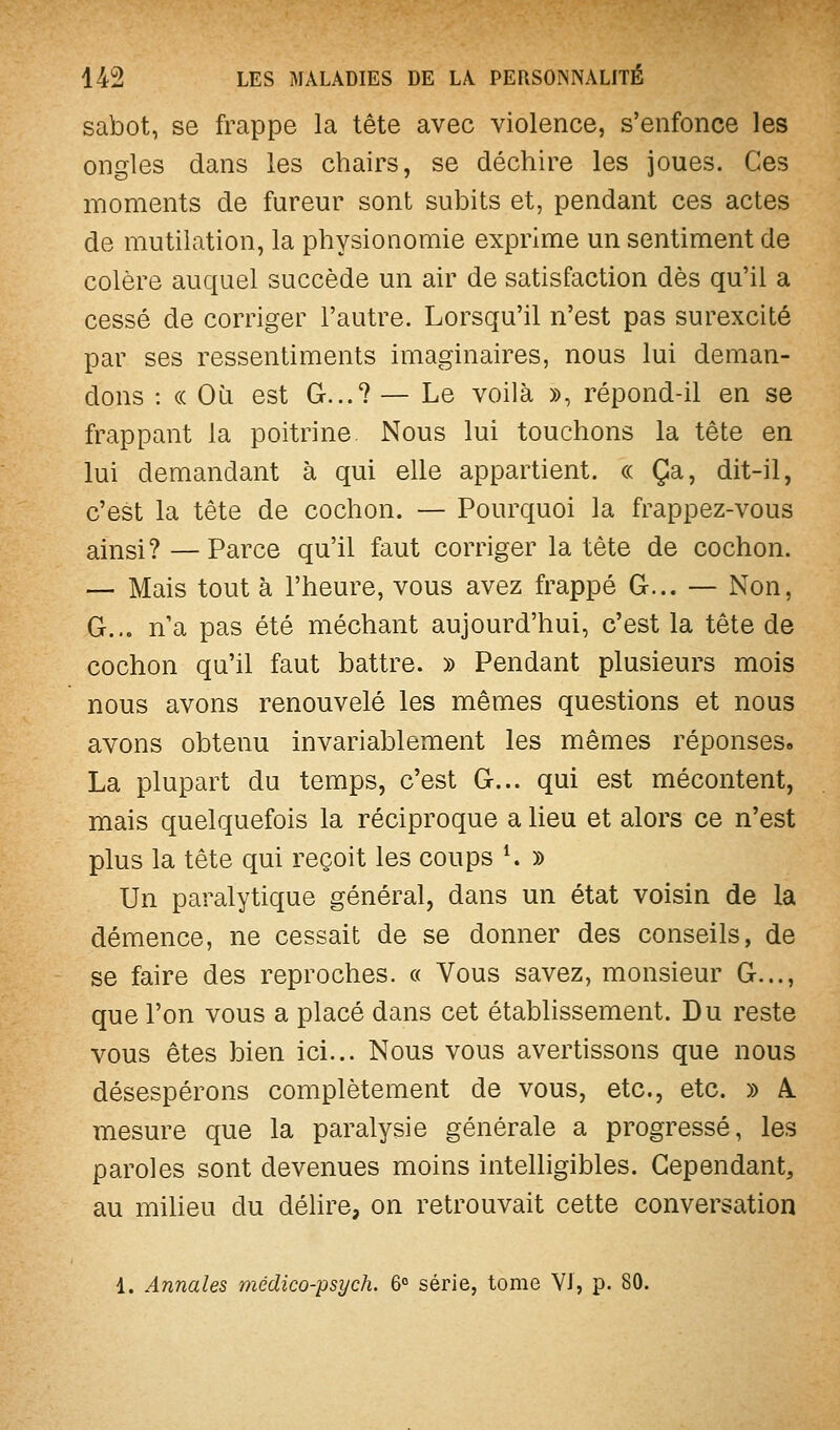 sabot, se frappe la tête avec violence, s'enfonce les ongles dans les chairs, se déchire les joues. Ces moments de fureur sont subits et, pendant ces actes de mutilation, la physionomie exprime un sentiment de colère auquel succède un air de satisfaction dès qu'il a cessé de corriger l'autre. Lorsqu'il n'est pas surexcité par ses ressentiments imaginaires, nous lui deman- dons : « Où est G...? — Le voilà », répond-il en se frappant la poitrine Nous lui touchons la tête en lui demandant à qui elle appartient. « Ça, dit-il, c'est la tête de cochon. — Pourquoi la frappez-vous ainsi ? — Parce qu'il faut corriger la tête de cochon. — Mais tout à l'heure, vous avez frappé G... — Non, G... n a pas été méchant aujourd'hui, c'est la tête de cochon qu'il faut battre. » Pendant plusieurs mois nous avons renouvelé les mêmes questions et nous avons obtenu invariablement les mêmes réponses. La plupart du temps, c'est G... qui est mécontent, mais quelquefois la réciproque a lieu et alors ce n'est plus la tête qui reçoit les coups K y> Un paralytique général, dans un état voisin de la démence, ne cessait de se donner des conseils, de se faire des reproches. « Vous savez, monsieur G..., que l'on vous a placé dans cet établissement. Du reste vous êtes bien ici... Nous vous avertissons que nous désespérons complètement de vous, etc., etc. » k. mesure que la paralysie générale a progressé, les paroles sont devenues moins intelligibles. Cependant, au milieu du délire, on retrouvait cette conversation 4. Annales médico-psi/ch. 6° série, tome VJ, p. 80.