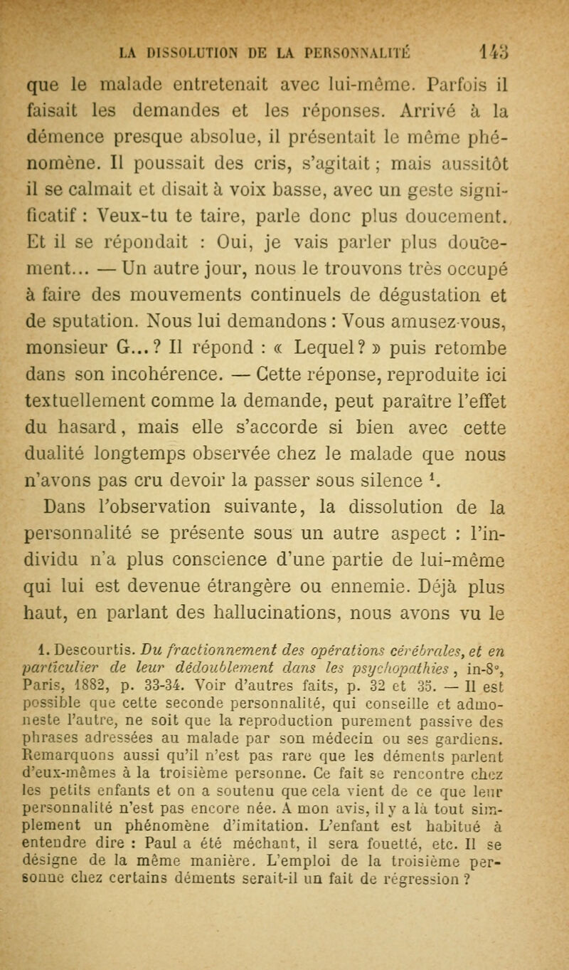 que le malade entretenait avec lui-même. Parfois il faisait les demandes et les réponses. Arrivé à la démence presque absolue, il présentait le môme phé- nomène. Il poussait des cris, s'agitait ; mais aussitôt il se calmait et disait à voix basse, avec un geste signi- ficatif : Veux-tu te taire, parle donc plus doucement. Et il se répondait : Oui, je vais parler plus douce- ment... — Un autre jour, nous le trouvons très occupé à faire des mouvements continuels de dégustation et de sputation. Nous lui demandons : Vous amusez-vous, monsieur G...? Il répond : « Lequel? » puis retombe dans son incohérence. — Cette réponse, reproduite ici textuellement comme la demande, peut paraître l'effet du hasard, mais elle s'accorde si bien avec cette dualité longtemps observée chez le malade que nous n'avons pas cru devoir la passer sous silence *. Dans Tobservation suivante, la dissolution de la personnalité se présente sous un autre aspect : l'in- dividu n'a plus conscience d'une partie de lui-même qui lui est devenue étrangère ou ennemie. Déjà plus haut, en parlant des hallucinations, nous avons vu le 1. Descourtis. Du fractionnement des opérations cérébrales, et en particulier de leur dédoublement dans les psyc/iopathies, in-8% Paris, 1882, p. 33-34. Voir d'autres faits, p. 32 et 35. — Il est possible que cette seconde personnalité, qui conseille et admo- neste l'autre, ne soit que la reproduction purement passive des phrases adressées au malade par son médecin ou ses gardiens. Remarquons aussi qu'il n'est pas rare que les déments parlent d'eux-mêmes à la troisième personne. Ce fait se rencontre clicz les petits enfants et on a soutenu que cela vient de ce que leur personnalité n'est pas encore née. A mon avis, il y a lu tout sim- plement un phénomène d'imitation. L'enfant est habitué à entendre dire : Paul a été méchant, il sera fouetté, etc. Il se désigne de la même manière. L'emploi de la troisième per- sonne chez certains déments serait-il un fait de régression ?