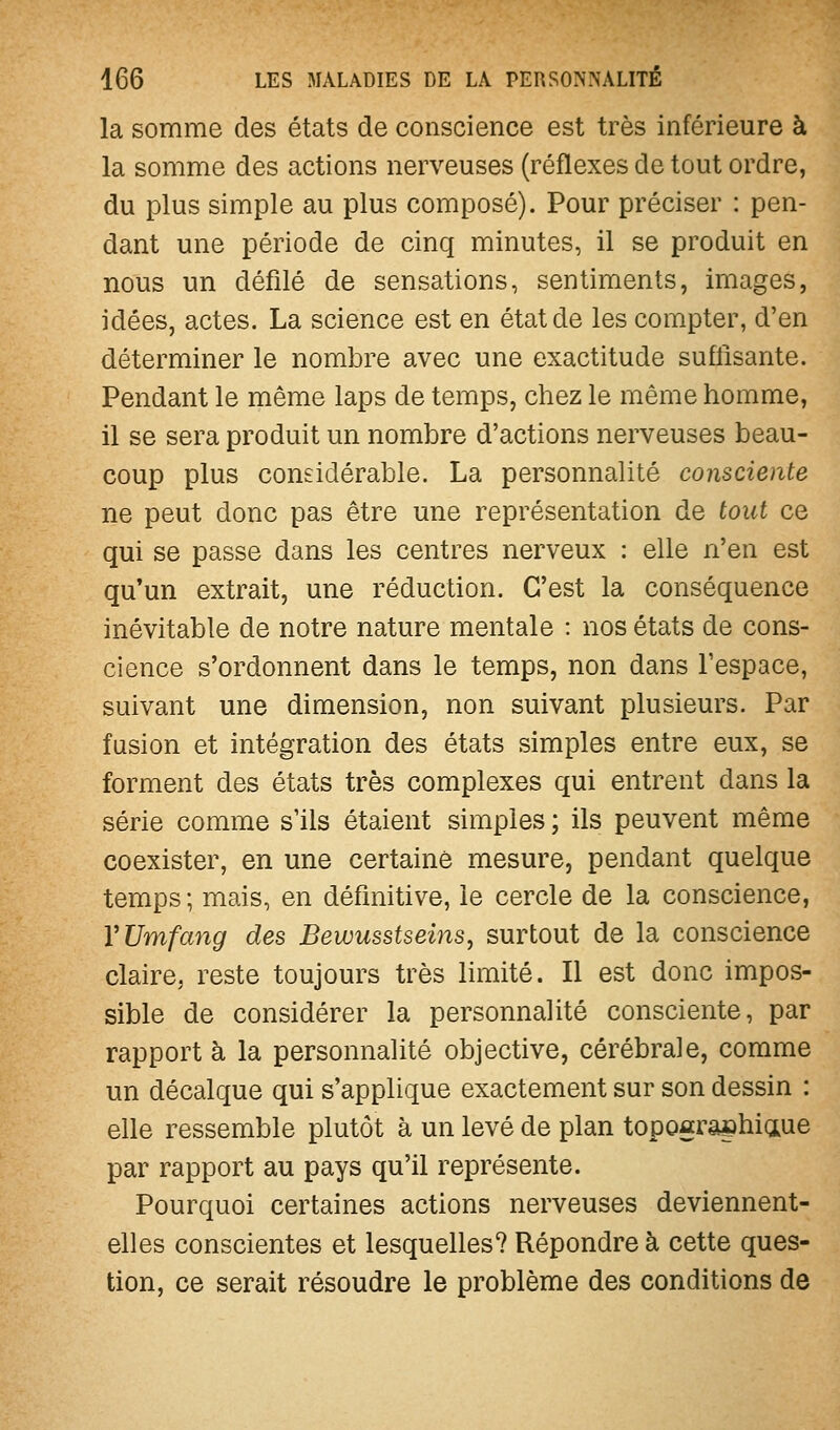 la somme des états de conscience est très inférieure à la somme des actions nerveuses (réflexes de tout ordre, du plus simple au plus composé). Pour préciser : pen- dant une période de cinq minutes, il se produit en nous un défilé de sensations, sentiments, images, idées, actes. La science est en état de les compter, d'en déterminer le nombre avec une exactitude suffisante. Pendant le même laps de temps, chez le même homme, il se sera produit un nombre d'actions nerveuses beau- coup plus considérable. La personnalité consciente ne peut donc pas être une représentation de tout ce qui se passe dans les centres nerveux : elle n'en est qu'un extrait, une réduction. C'est la conséquence inévitable de notre nature mentale : nos états de cons- cience s'ordonnent dans le temps, non dans l'espace, suivant une dimension, non suivant plusieurs. Par fusion et intégration des états simples entre eux, se forment des états très complexes qui entrent dans la série comme s'ils étaient simples ; ils peuvent même coexister, en une certaine mesure, pendant quelque temps ; mais, en définitive, le cercle de la conscience, VUmfang des Bewusstseins, surtout de la conscience claire, reste toujours très limité. Il est donc impos- sible de considérer la personnalité consciente, par rapport à la personnalité objective, cérébrale, comme un décalque qui s'applique exactement sur son dessin : elle ressemble plutôt à un levé de plan topogra^hiaue par rapport au pays qu'il représente. Pourquoi certaines actions nerveuses deviennent- elles conscientes et lesquelles? Répondre à cette ques- tion, ce serait résoudre le problème des conditions de