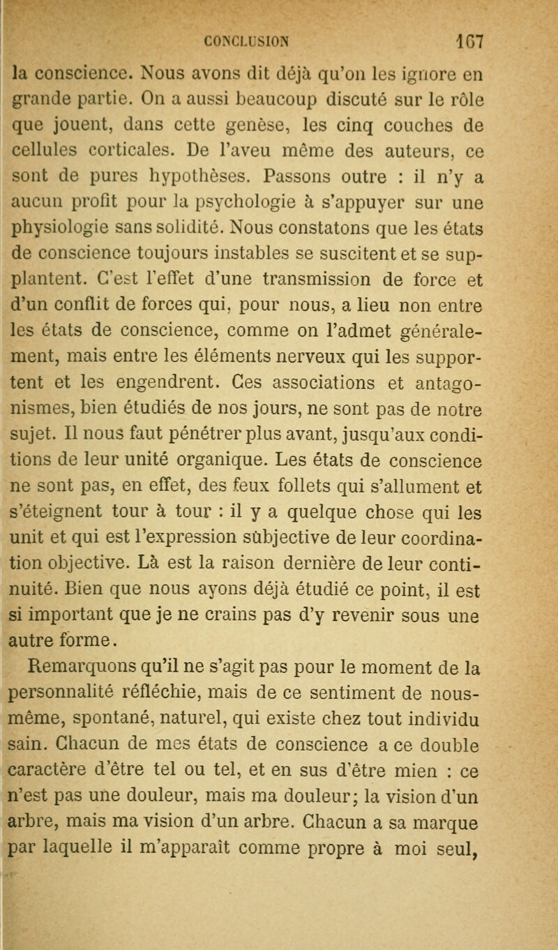 corscLLsiON 1G7 la conscience. Nous avons dit déjà qu'on les ignore en grande partie. On a aussi beaucoup discuté sur le rôle que jouent, dans cette genèse, les cinq couches de cellules corticales. De l'aveu même des auteurs, ce sont de pures hypothèses. Passons outre : il n'y a aucun profit pour la psychologie à s'appuyer sur une physiologie sans solidité. Nous constatons que les états de conscience toujours instables se suscitent et se sup- plantent. C'est l'effet d'une transmission de force et d'un conflit de forces qui, pour nous, a lieu non entre les états de conscience, comme on l'admet générale- ment, mais entre les éléments nerveux qui les suppor- tent et les engendrent. Ces associations et antago- nismes, bien étudiés de nos jours, ne sont pas de notre sujet. Il nous faut pénétrer plus avant, jusqu'aux condi- tions de leur unité organique. Les états de conscience ne sont pas, en effet, des feux follets qui s'allument et s'éteignent tour à tour : il y a quelque chose qui les unit et qui est l'expression subjective de leur coordina- tion objective. Là est la raison dernière de leur conti- nuité. Bien que nous ayons déjà étudié ce point, il est si important que je ne crains pas d'y revenir sous une autre forme. Remarquons qu'il ne s'agit pas pour le moment de la personnahté réfléchie, mais de ce sentiment de nous- même, spontané, naturel, qui existe chez tout individu sain. Chacun de mes états de conscience a ce double caractère d'être tel ou tel, et en sus d'être mien : ce n'est pas une douleur, mais ma douleur; la vision d'un arbre, mais ma vision d'un arbre. Chacun a sa marque par laquelle il m'apparait comme propre à moi seul,