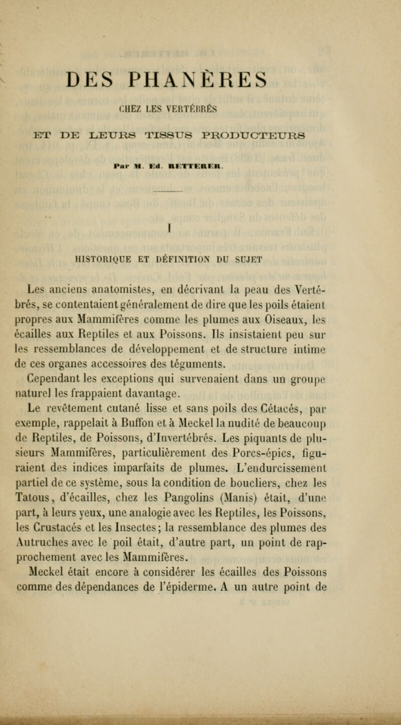 DES PHANÈRES CHEZ LES VERTfilîRÉS ET DE LEURS TISSUS PRODUCTEURS Par U. Fd. KI^:TTKRKH. HISTORIQUE ET DÉFINITION DU SUJET Les anciens anatomistes, en décrivant la peau des Verté- brés, se contentaient généralement de dire que les poils étaient propres aux Mammifères comme les plumes aux Oiseaux, les écailles aux Reptiles et aux Poissons. Ils insistaient peu sur les ressemblances de développement et de structure intime de ces organes accessoires des téguments. Cependant les exceptions qui survenaient dans un groupe naturel les frappaient davantage. Le revêtement cutané lisse et sans poils des Cétacés, par exemple, rappelait à RufTon et à Meckel la nudité de beaucoup de Reptiles, de Poissons, d'Invertébrés. Les piquants de plu- sieurs Mammifères, particulièrement des Porcs-épics, figu- raient des indices imparfaits de plumes. L'endurcissement partiel de ce système, sous la condition de boucliers, chez les Tatous, d'écaillés, chez les Pangolins (Manis) était, d'une part, à leurs yeux, une analogie avec les Reptiles, les Poissons, les Crustacés et les Insectes; la ressemblance des plumes des Autruches avec le poil était, d'autre part, un point de rap- prochement avec les Mammifères. Meckel était encore à considérer les écailles des Poissons comme des dépendances de l'épiderme. A un autre point de ■iHHBaiBÉHHiMflHiiiiHÉiMMiiHÉ