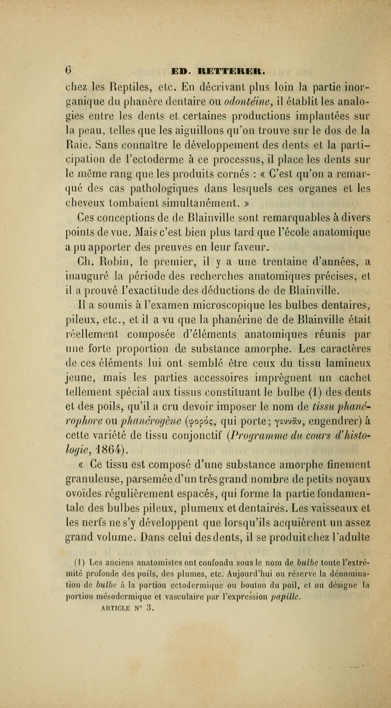 cliez les Reptiles, etc. En décrivant plus loin la partie inor- ganique du phanère dentaire ou odontéine, il établit les analo- gies entre les dents et certaines productions implantées sur la peau, telles que les aiguillons qu'on trouve sur le dos de la Raie. Sans connaître le développement des dents et la parti- cipation de l'ectoderme à ce processus, il place les dents sur le môme rang que les produits cornés : « C'est qu'on a remar- qué des cas pathologiques dans lesquels ces organes et les cheveux tombaient simultanément. » Ces conceptions de de Blainville sont remarquables à divers points de vue. Mais c'est bien plus tard que l'école anatomique a pu apporter des preuves en leur faveur. Gh. Robin, le premier, il y a une trentaine d'années, a inauguré la période des recherches anatomiques précises, et il a prouvé l'exactitude des déductions de de Blainville. n a soumis à l'examen microscopique les bulbes dentaires, pileux, etc., et il a vu que la phanérine de de Blainville était réellement composée d'éléments anatomiques réunis par une forte proportion de substance amorphe. Les caractères de ces éléments lui ont semblé être ceux du tissu lamineux jeune, mais les parties accessoires imprègnent un cachet tellement spécial aux tissus constituant le bulbe (1) des dents et des poils, qu'il a cru devoir imposer le nom de tissu phané- rophore ou phanérogène (tpopoç, qui porte; yswav, engendrer) à cette variété de tissu conjonctif [Programme du cours d'histo- logie, 4864). « Ce tissu est composé d'une substance amorphe finement granuleuse, parsemée d'un très grand nombre de petits noyaux ovoïdes régulièrement espacés, qui forme la partie fondamen- tale des bulbes pileux, plumeux et dentaires. Les vaisseaux et les nerfs ne s'y développent que lorsqu'ils acquièrent un assez grand volume. Dans celui des dents, il se produit chez l'adulte (1) Les anciens anatomistes ont confondu sous le nom de bulbe toute l'extré- milé profonde des poils, des plumes, etc. Aujourd'hui on réserve la dénomina- tion de bulbe à la portion cctodcrmique ou bouton du poil, et on désigne la portion mésodermique et vasculaire par l'expression papille.