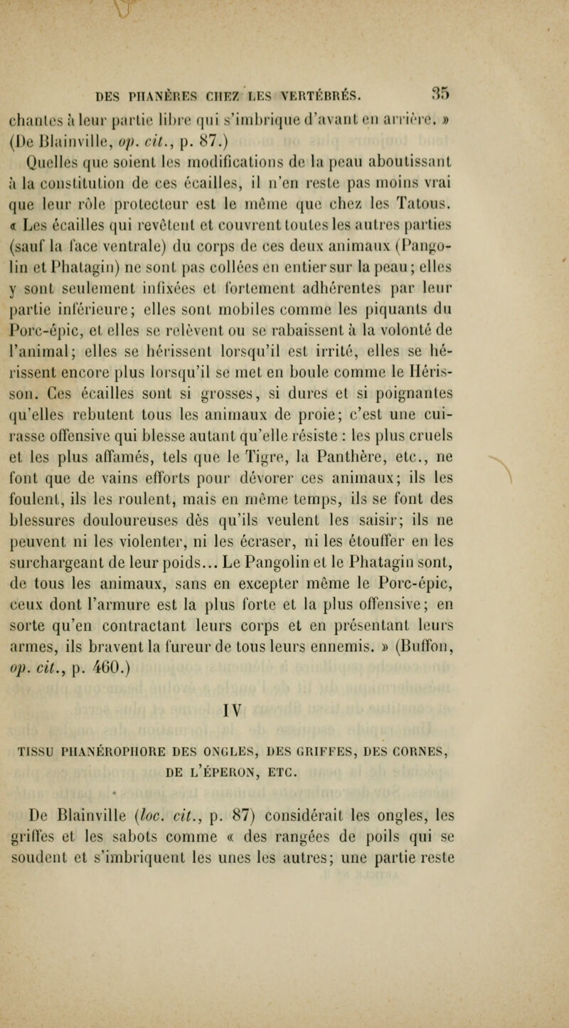 chantes à leur partie lihi'e qui s'imbrique d'avaul eu ai i iric. » (De Blaiuville, op. cit., p. 87.) Quelles que soient les modifications de la pean aboutissant à la constitution de ces écailles, il n'en reste pas moins vrai que leur rôle protecteur est le môme que chez les Tatous. « Les écailles qui revêtent et couvrent toutes les autres parties (sauf la face ventrale) du corps de ces deux animaux ( T^m^o- lin et Plialagin) ne sont pas collées en entier sur la peau ; elles y sont seulement infixées et lortement adhérentes par leur partie inférieure; elles sont mobiles comme les piquants du Porc-épic, et elles se relèvent ou se rabaissent à la volonté de l'animal; elles se héi-issent lorsqu'il est irrité, elles se hé- rissent encore plus lorsqu'il se met en boule comme le Héris- son. Ces écailles sont si grosses, si dures et si poignantes (lu'elles rebutent tons les animaux de proie; c'est une cui- rasse offensive qui blesse autant qu'elle résiste : les plus cruels et les plus affamés, tels que le Tigre, la Panthère, etc., ne font que de vains efforts pour dévorer ces animaux; ils les foulent, ils les roulent, mais en môme temps, ils se font des blessures douloureuses dès qu'ils veulent les saisii; ils ne peuvent ni les violenter, ni les écraser, ni les étoulfcr en les surchargeant de leur poids... Le Pangolin et le Phatagin sont, de tous les animaux, sans en excepter môme le Porc-épic, ceux dont l'armure est la plus forte et la plus offensive; en sorte qu'en contractant leurs corps et en présentant leurs armes, ils bravent la fureur de tous leurs ennemis. » (Buffon, op. cit., p. 460.) IV TISSU PIIANEROPnORE DES ONGLES, DES (iRIFFES, DES CORNES, DE l'Éperon, etc. De Blainville (loc. cit., p. 87) considérait les ongles, les griffes et les sabots comme « des rangées de poils qui se soudent et s'imbriquent les unes les autres; une partie reste