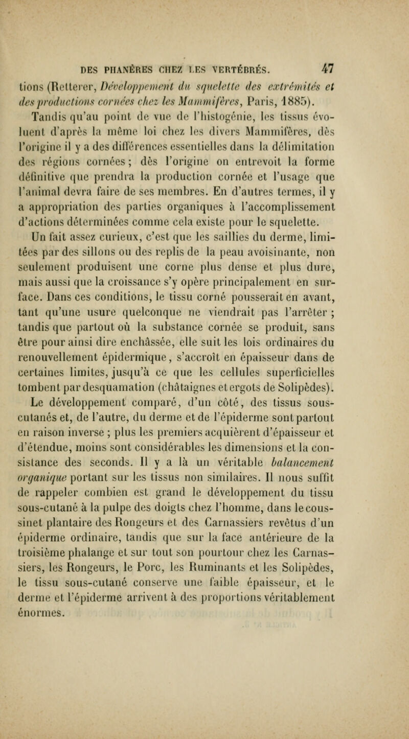 lions (Rclteier, Développement du squelette des extrémités et des productions cornées chez les Maitintifêres, Paris, 1885). Tandis qu'au point de vuo de l'hislogénie, les tissus cvo- luenl d'après la même loi chez Itis divers iMainniilercs, dès l'origine il y a des dilîérences essentielles dans la délimitation des régions cornées ; dès l'origine on entrevoit la forme (léfinilive (jue prendra la production cornée et l'usage que ranimai devra faire de ses membres. En d'autres termes, il y a appropriation des parties organiques à l'accomplissement d'actions déterminées comme cela existe pour le squelette. Un fait assez curieux, c'est que les saillies du derme, limi- tées par des sillons ou des replis de la peau avoisinante, non seulement produisent une corne plus dense et plus dure, mais aussi que la croissance s'y opère principalement en sur- face. Dans ces conditions, le tissu corné pousserait en avant, tant qu'une usure quelconque ne viendrait pas l'arrêter ; tandis que partout où la substance cornée se produit, sans être pour ainsi dire enchâssée, elle suit les lois ordinaires du renouvellement épidermique, s'accroît en épaisseur dans de certaines limites, jusqu'à ce que les cellules superficielles tombent par desquamation (châtaignes et ergots de Solipèdes). Le développement comparé, d'un côté, des tissus sous- cutanés et, de l'autre, du derme et de l'épiderme sont partout en raison inverse ; plus les premiers acquièrent d'épaisseur et d'étendue, moins sont considérables les dimensions et la con- sislance des seconds. Il y a là un véritable balancement organique portant sur les tissus non similaires. Il nous suffit de rappeler combien est grand le développement du tissu sous-cutané à la pulpe des doigts chez l'homme, dans le cous- sinet plantaire des Rongeurs et des Carnassiers revêtus d'un épiderme ordinaire, tandis que sur la face antérieure de la troisième phalange et sur tout son pourtour chez les Carnas- siers, les Rongeurs, le Porc, les Ruminants et les Solipèdes, le tissu sous-cutané conserve une laible épaisseur, et le derme et l'épiderme arrivent à des proportions véritablement énormes. :