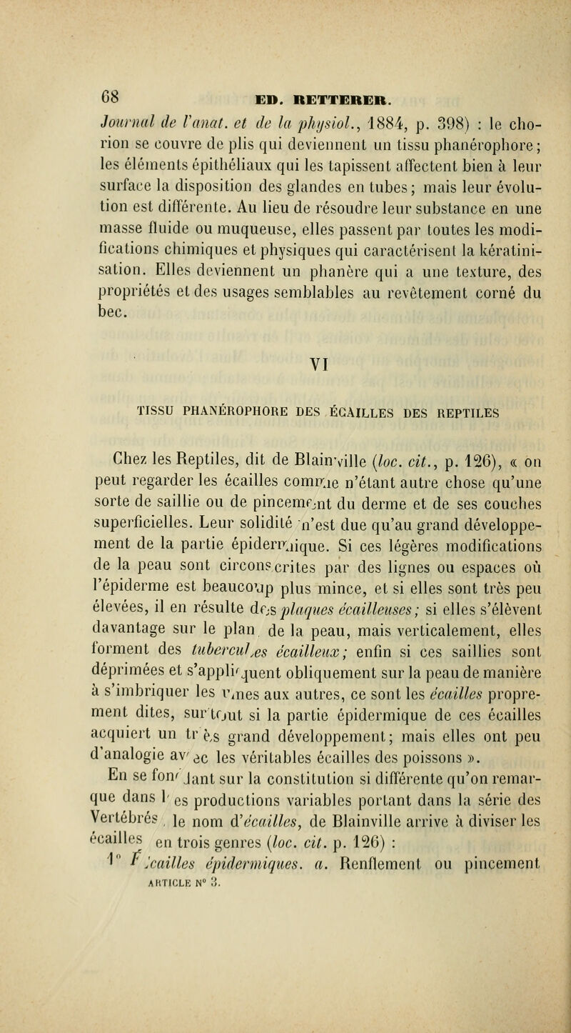 Journal de Vanat. et de la physioL, 1884, p. 398) : le cho- rion se couvre de plis qui deviennent un tissu phanérophore ; les éléments épithéliaux qui les tapissent affectent bien à leur surface la disposition des glandes en tubes ; mais leur évolu- tion est différente. Au lieu de résoudre leur substance en une masse fluide ou muqueuse, elles passent par toutes les modi- fications chimiques et physiques qui caractérisent la kératini- sation. Elles deviennent un phanère qui a une texture, des propriétés et des usages semblables au revêtement corné du bec. VI TISSU PHANÉROPHORE DES ÉGAILLES DES REPTILES Chez les Reptiles, dit de Blainville (loc. cit., p. 126), « on peut regarder les écailles comrrje n'étant autre chose qu'une sorte de saillie ou de pincemfjnt du derme et de ses couches superficielles. Leur solidité n'est due qu'au grand développe- ment de la partie épideriTjique. Si ces légères modifications de la peau sont circonscrites par des lignes ou espaces où l'épiderme est beauco'jp plus mince, et si elles sont très peu élevées, il en résulte de-s plaques écailleiises; si elles s'élèvent davantage sur le plan de la peau, mais verticalement, elles forment des tubercules écailleux; enfin si ces saillies sont déprimées et s'appli^quent obliquement sur la peau de manière à s imbriquer les i\nes aux autres, ce sont les écailles propre- ment dites, sur tout si la partie épidermique de ces écailles acquiert un tr è,s grand développement; mais elles ont peu d analogie av^c les véritables écailles des poissons ». En se fonf Jant sur la constitution si différente qu'on remar- que dans 1' es productions variables portant dans la série des Vertébrés , le nom d'écaillés, de Blainville arrive à diviser les écailles en trois genres (loc. cit. p. 126) : '• *^Jcailles épidenniques. a. Renflement ou pincement