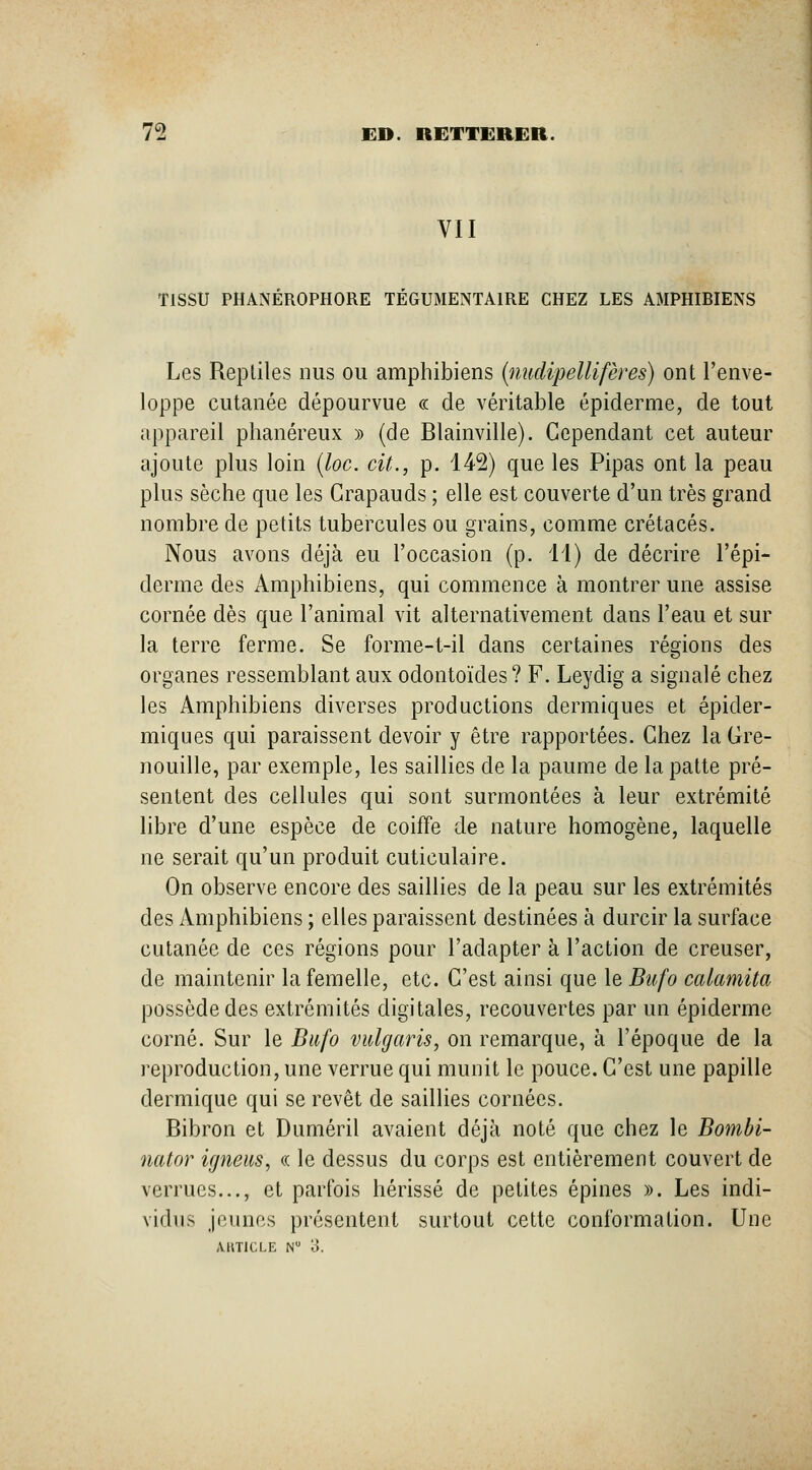 VII TISSU PHANÉROPHORE TÉGUMENTAIRE CHEZ LES AMPHIBIENS Les Repliles nus ou amphibiens (midipellifères) ont l'enve- loppe cutanée dépourvue « de véritable épiderme, de tout appareil phanéreux » (de Blainville). Cependant cet auteur ajoute plus loin (loc. cit., p. 142) que les Pipas ont la peau plus sèche que les Crapauds ; elle est couverte d'un très grand nombre de petits tubercules ou grains, comme crétacés. Nous avons déjà eu l'occasion (p. 11) de décrire l'épi- derme des Amphibiens, qui commence à montrer une assise cornée dès que l'animal vit alternativement dans l'eau et sur la terre ferme. Se forme-t-il dans certaines régions des organes ressemblant aux odontoïdes? F. Leydig a signalé chez les Amphibiens diverses productions dermiques et épider- miques qui paraissent devoir y être rapportées. Chez la Gre- nouille, par exemple, les saillies de la paume de la patte pré- sentent des cellules qui sont surmontées à leur extrémité libre d'une espèce de coiffe de nature homogène, laquelle ne serait qu'un produit cuticulaire. On observe encore des saillies de la peau sur les extrémités des Amphibiens ; elles paraissent destinées à durcir la surface cutanée de ces régions pour l'adapter à l'action de creuser, de maintenir la femelle, etc. C'est ainsi que le Bufo calamita possède des extrémités digitales, recouvertes par un épidémie corné. Sur le Bufo vulgaris, on remarque, à l'époque de la reproduction, une verrue qui munit le pouce. C'est une papille dermique qui se revêt de saillies cornées. Bibron et Duméril avaient déjà noté que chez le Bombi- nator igneiis, « le dessus du corps est entièrement couvert de verrues..., et parfois hérissé de petites épines ». Les indi- vidus jeunes présentent surtout cette conformation. Une