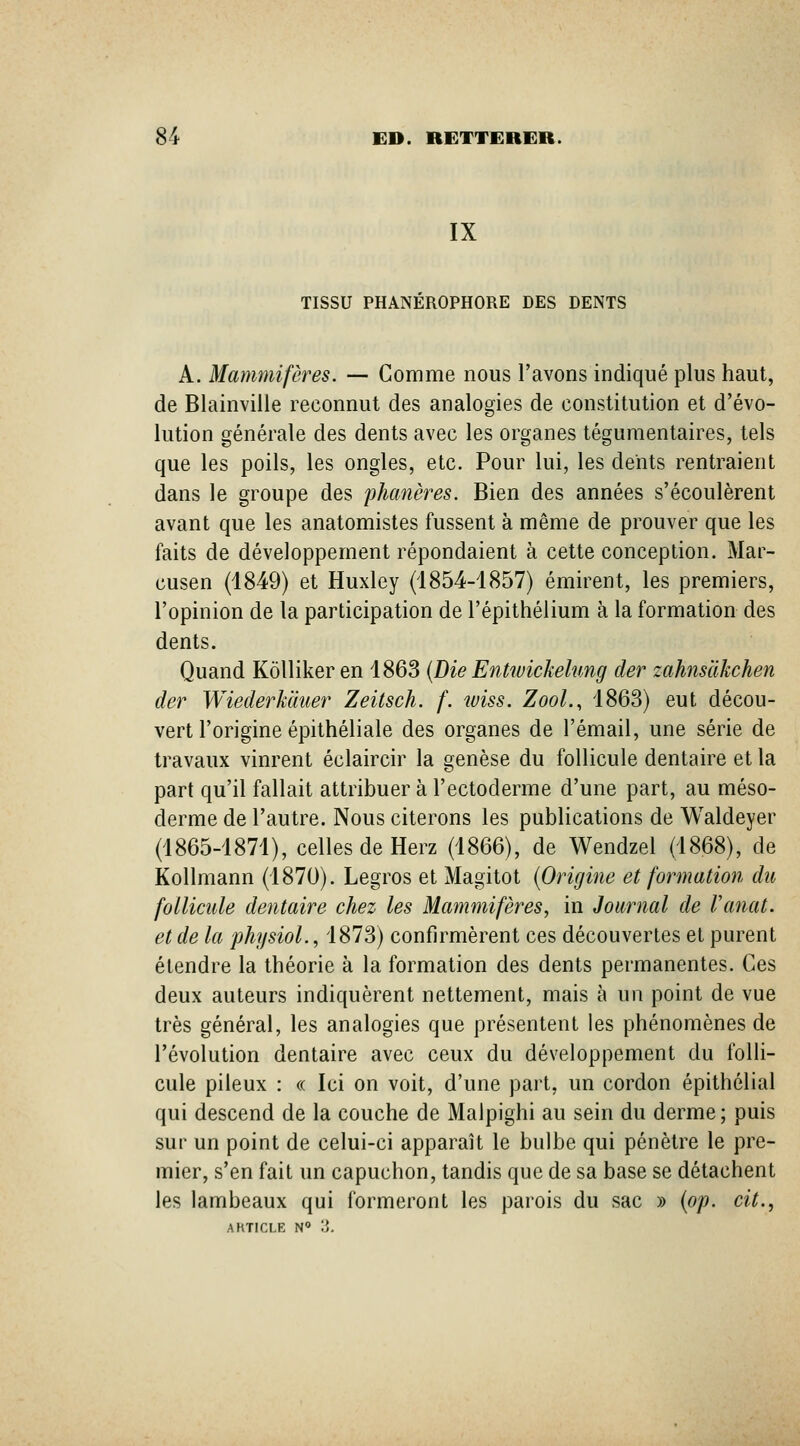 IX TISSU PHANEROPHORE DES DENTS A. Mammifères. — Gomme nous l'avons indiqué plus haut, de Blainville reconnut des analogies de constitution et d'évo- lution générale des dents avec les organes tégumentaires, tels que les poils, les ongles, etc. Pour lui, les dents rentraient dans le groupe des phanères. Bien des années s'écoulèrent avant que les anatomistes fussent à même de prouver que les faits de développement répondaient à cette conception. Mar- cusen (4849) et Huxley (1854-1857) émirent, les premiers, l'opinion de la participation de l'épithélium à la formation des dents. Quand Kôlliker en 1863 {Die Entwickehmg der zahnsàkchen der Wiederkduer Zeitsch. f. wiss. ZooL, 1863) eut décou- vert l'origine épithéliale des organes de l'émail, une série de travaux vinrent éclaircir la genèse du follicule dentaire et la part qu'il fallait attribuer à l'ectoderme d'une part, au méso- derme de l'autre. Nous citerons les publications de Waldeyer (1865-1871), celles de Herz (1866), de Wendzel (1868), de Kollmann (1870). Legros et Magitot {Origine et formation du follicule dentaire chez les Mammifères, in Journal de Vanat. et de la physioL, 1873) confirmèrent ces découvertes et purent étendre la théorie à la formation des dents permanentes. Ces deux auteurs indiquèrent nettement, mais à un point de vue très général, les analogies que présentent les phénomènes de l'évolution dentaire avec ceux du développement du folli- cule pileux : « Ici on voit, d'une part, un cordon épithélial qui descend de la couche de Malpighi au sein du derme; puis sur un point de celui-ci apparaît le bulbe qui pénètre le pre- mier, s'en fait un capuchon, tandis que de sa base se détachent les lambeaux qui formeront les parois du sac » {op. cit.,