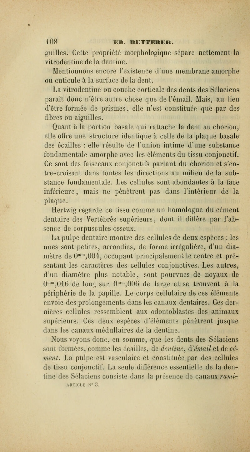 guilles. Cette propriété morphologique sépare nettement la vitrodentine de la dentine. Mentionnons encore l'existence d'une membrane amorphe ou cuticule à la surface de la dent. La vitrodentine ou couche corticale des dents des Sélaciens paraît donc n'être autre chose que de l'émail. Mais, au lieu d'être formée de prismes, elle n'est constituée que par des fibres ou aiguilles. Quant à la portion basale qui rattache la dent au chorion, elle offre une structure identique à celle de la plaque basale des écailles : elle résulte de l'union intime d'une substance fondamentale amorphe avec les éléments du tissu conjonctif. Ce sont des faisceaux conjonctifs partant du chorion et s'en- tre-croisant dans toutes les directions au milieu de la sub- stance fondamentale. Les cellules sont abondantes à la face inférieure, mais ne pénètrent pas dans l'intérieur de la plaque. Hertwig regarde ce tissu comme un homologue du cément dentaire des Vertébrés supérieurs, dont il diffère par l'ab- sence de corpuscules osseux. La pulpe dentaire montre des cellules de deux espèces : les unes sont petites, arrondies, de forme irrégulière, d'un dia- mètre de 0'\004, occupant principalement le centre et pré- sentant les caractères des cellules conjonctives. Les autres, d'un diamètre plus notable, sont pourvues de noyaux de Qmm^Qjg ^^ \q^„ g^^, 0™'^,006 dc largc et se trouvent à la périphérie de la papille. Le corps cellulaire de ces éléments envoie des prolongements dans les canaux dentaires. Ces der- nières cellules ressemblent aux odontoblastes des animaux supérieurs. Ces deux espèces d'éléments pénètrent jusque dans les canaux médullaires de la dentine. Nous voyons donc, en somme, que les dents des Sélaciens sont formées, comme les écailles, de dentine, d'émail et de cé- ment. La pulpe est vasculaire et constituée par des cellules de tissu conjonctif. La seule différence essentielle de la den- tine des Sélaciens consiste dans la présence de canaux rand-