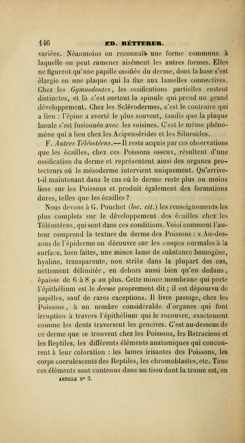 variées. Néanmoins on reconnaît une forme commune à laquelle on peut ramener aisément les autres formes. Elles ne figurent qu'une papille ossifiée du derme, dont la base s'est élargie en une plaque qui la fixe aux lamelles connectives. Chez les Gymnodontes, les ossifications partielles restent distinctes, et là c'est surtout la spinule qui prend un grand développement. Chez les Sclérodermes, c'est le contraire qui a lieu : l'épine a avorté le plus souvent, tandis que la plaque basale s'est fusionnée avec les voisines. C'est le même phéno- mène qui a lieu chez les Acipensérides et les Siluroïdes. F. Autres Téléostéens.— Il reste acquis par ces observations que les écailles, chez ces Poissons osseux, résultent d'une ossification du derme et représentent ainsi des organes pro- tecteurs où le mésoderme intervient uniquement. Qu'arrive- t-il maintenant dans le cas où le derme reste plus ou moins lisse sur les Poissons et produit également des formations dures, telles que les écailles? Nous devons à G. Pouchet {loc. cit.) les renseignements les plus complets sur le développement des écailles chez les Téléostéens, qui sont dans ces conditions. Voici comment l'au- teur comprend la texture du derme des Poissons : « Au-des- sous de l'épiderme on découvre sur les coupes normales à la surface, bien faites, une mince lame de substance homogène, hyaline, transparente, non striée dans la plupart des cas, nettement délimitée, en dehors aussi bien qu'en dedans, épaisse de 6 à 8 (x au plus. Cette mince membrane qui porte l'épithélium est le derme proprement dit ; il est dépourvu de papilles, sauf de rares exceptions. Il livre passage, chez les Poissons, à un nombre considérable d'organes qui font irruption à travers l'épithélium qui le recouvre, exactement comme les dents traversent les gencives. C'est au-dessous de ce dei'me que se trouvent chez les Poissons, les Batraciens et les Reptiles, les différents éléments anatomiques qui concou- rent à leur coloration : les lames irisantes des Poissons, les corps coerulescentsdes Reptiles, les chromoblastes,etc. Tous ces éléments sont contenus dans un tissu dont la trame est, en