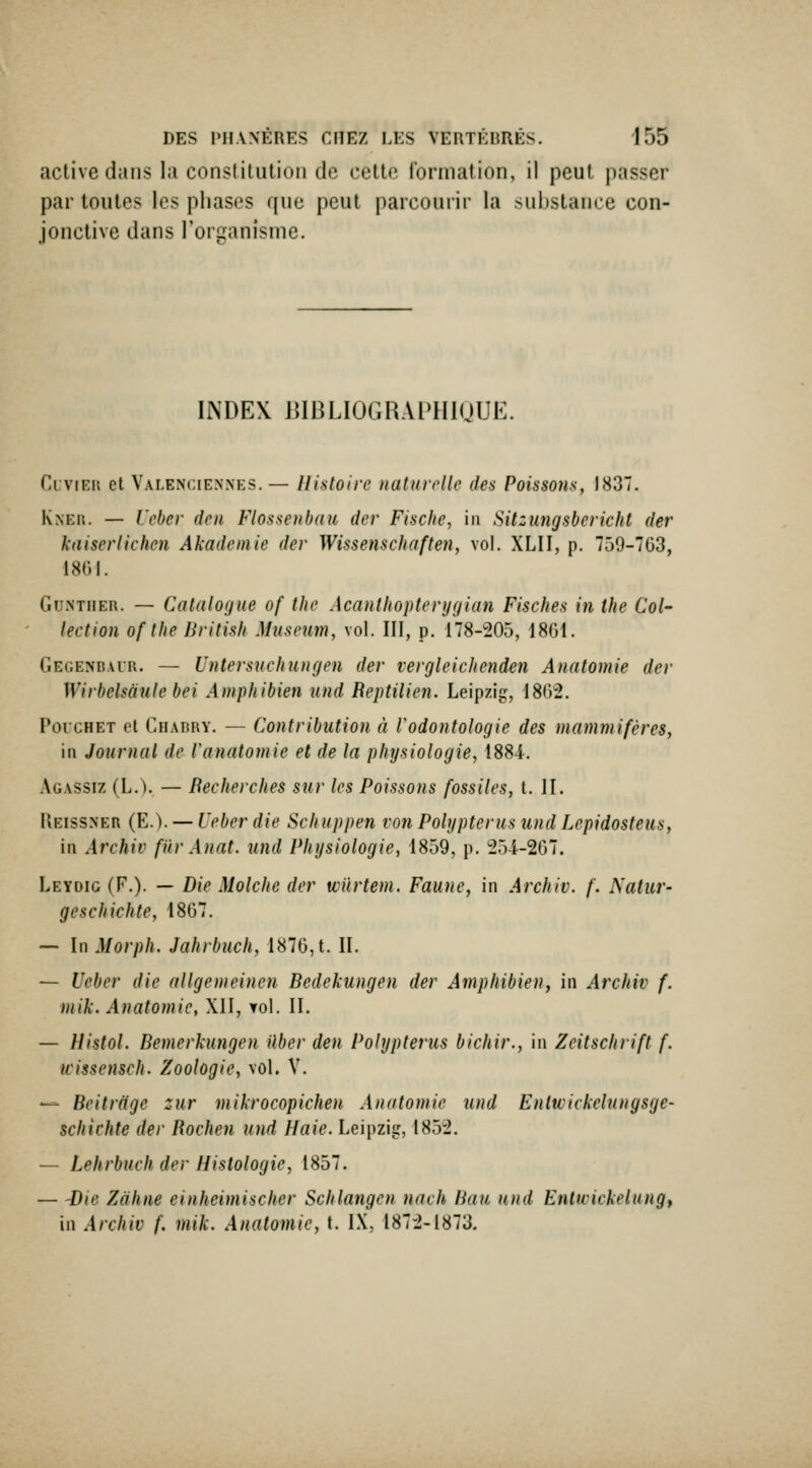 active dans la constilution de cette formation, il peut passer par toutes les phases que peut parcourir la substance con- jonctive dans l'organisme. INDEX BIBLIOGRAPHIQUE. CuviEii et Valenciennes.— Histoire naturelle des Poissons, 1837. Kner. — Vebc)- dcn Flossenbaii der Fische, in Sitzungsbericht der kaiserlichen Akademie der Wissenschaften, vol. XLII, p. 759-703, 1801. Gu.NTiiER. — Catalogue of the Acantliopterygian Fisches in the Col- lection ofthe British Mîiseiim, vol. III, p. 178-205, 1801. Gec.enbaur. — Untersucinuigen der vergleichcnden Anatomie der Wirbelsdule bei Amphibien und Reptilien. Leipzig, 1802. PorcHET et Chadry. — Contribution à Vodontologie des mammifères, in Journal de Vanatomie et de la physiologie, 1884. Agassiz (L.V — Recherches sur les Poissons fossiles, t. H. IIeissner (E.). — Ueber die Schuppen von Polypterus und Lepidosteus, in Archiv fiir Anat. und Physiologie, 1859, p. 254-207. Leydic (F.). — Die Molche der wUrtem. Faune, in Archiv. f. Natur- geschichte, 1807. — In Morph. Jahrbuch, 1870, t. IL — Ueber die allgemeinen Bedekungen der Amphibien, in Archiv f. mik. Anatomie, XII, yoI. IL — Histol. Bemerkungen ilber den Polypterus bichir., in Zcitschrift f. wissensch. Zoologie, vol. V. — Beitriigc zur mikrocopichen Anatomie und Entwickelnngsge- schichte der Rochen îind Haie. Leipzig, 1852, — Lehrbuch der Histologie, 1857. — 'Die Zàhne einheimischer Schlangcn nach Ban und Entivickelungy in Archiv f. mik. Anatomie, t. IX, 1872-1873.