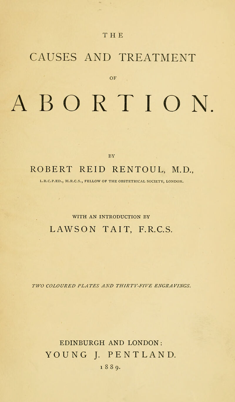 THE CAUSES AND TREATMENT OF ABORTION. BY ROBERT REID RENTOUL, M.D. L.R.C.P.ED., M.R.C.S., FELLOW OF THE OBSTETRICAL SOCIETV, LONDON. WITH AN INTRODUCTION BY LAWSON TAIT, F.R.C.S. TJVO COLOURED PLATES AND THIRTY-FIVE ENGRAVINGS. EDINBURGH AND LONDON: YOUNG J. PENTLAND. 1889.