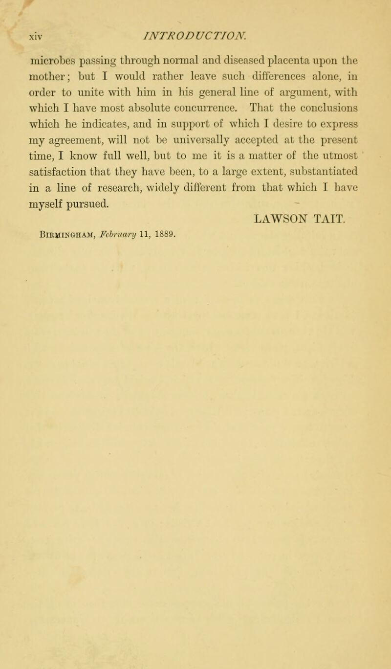 microbes passing through normal and diseased placenta upon I he mother; but I would rather leave such differences alone, in order to unite with him in his general line of argument, with which I have most absolute concurrence. That the conclusions which he indicates, and in support of which I desire to express my agreement, will not be universally accepted at the present time, I know full well, but to me it is a matter of the utmost satisfaction that they have been, to a large extent, substantiated in a line of research, widely different from that which I have myself pursued. LAWSON TAIT. Birmingham, Fchruanj 11, 1889.