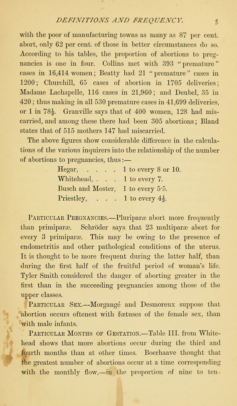 with the poor of manufacturing towns as many as 87 per cent, abort, only 62 per cent, of those in better circumstances do so. According to his tables, the proportion of abortions to preg- nancies is one in four. Collins met with 393 premature cases in 16,414 women; Beatty had 21 premature cases in 1200; Churchill, 65 cases of abortion in 1705 deliveries; Madame Lachapelle, 116 cases in 21,960; and Deubel, 35 in 420 ; thus making in all 530 premature cases in 41,699 deliveries, or 1 in 78^. Granville says that of 400 women, 128 had mis- carried, and among these there had been 305 abortions; Bland states that of 515 mothers 147 had miscarried. The above figures show considerable difference in the calcula- tions of the various inquirers into the relationship of the number of abortions to pregnancies, thus:— Hegar, .... 1 to every 8 or 10. Whitehead, ... 1 to every 7. Busch and Moster, 1 to every 5-5. Priestley, ... 1 to every 4^. Particular Pregnancies.—Pluriparse abort more frequently than primiparpe. Schroder says that 23 multiparse abort for every 3 primiparee. This may be owing to the presence of endometritis and other pathological conditions of the uterus. It is thought to be more frequent during the latter half, than during the first half of the fruitful period of woman's life. Tyler Smith considered the danger of aborting greater in the first than in the succeeding pregnancies among those of the upper classes. Particular Sex.—Morgange and Desmoreux suppose that abortion occurs oftenest with foetuses of the female sex, than with male infants. Particulae Months of Gestation.—Table III. from Wliite- head shows that more abortions occur during the third and fourth months than at other times. Boerhaave thought that the greatest number of abortions occur at a time corresponding with the monthly flow,—in the proportion of nine to ten I