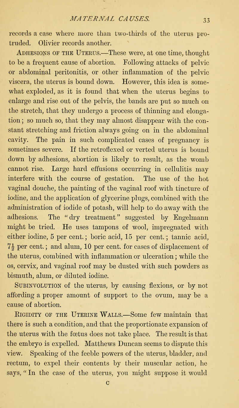 records a case wliere mure than Lwu-thirds of the uterus pro- truded. Olivier records another. Adhesions of the Uterus.—These were, at one time, thouglit to be a frequent cause of abortion. Following attacks of pelvic or abdominal peritonitis, or other inflammation of the pelvic viscera, the uterus is bound down. However, this idea is some- what exploded, as it is found that when the uterus begins to enlarge and rise out of the pelvis, the bands are put so much on the stretch, that they undergo a process of thinning and elonga- tion ; so much so, that they may abnost disappear with the con- stant stretching and friction always going on in the abdominal cavity. The pain in such complicated cases of pregnancy is sometimes severe. If the retroflexed or verted uterus is bound down by adhesions, abortion is likely to result, as the womb cannot rise. Large hard effusions occurring in cellulitis may interfere with the course of gestation. The use of the hot vaginal douche, the painting of the vaginal roof with tincture of iodine, and the application of glycerine plugs, combined with the administration of iodide of potash, will help to do away with the adhesions. The dry treatment suggested by Engelmann might be tried. He uses tampons of wool, impregnated with either iodine, 5 per cent.; boric acid, 15 per cent.; tannic acid, 7^ per cent.; and alum, 10 per cent, for cases of displacement of the uterus, combined with inflammation or ulceration; while the OS, cervix, and vaginal roof may be dusted with such powders as bismuth, alum, or diluted iodine. Subinvolution of the uterus, by causing flexions, or by not affording a proper amount of support to the ovum, may be a cause of abortion. Rigidity of the Uterine Walls.—Some few maintain that there is such a condition, and that the proportionate expansion of the uterus with the foetus does not take place. The result is that the embryo is expelled. Matthews Duncan seems to dispute this view. Speaking of the feeble powers of the uterus, bladder, and rectum, to expel their contents by their muscular action, he says,  In the case of the uterus, you might suppose it would C