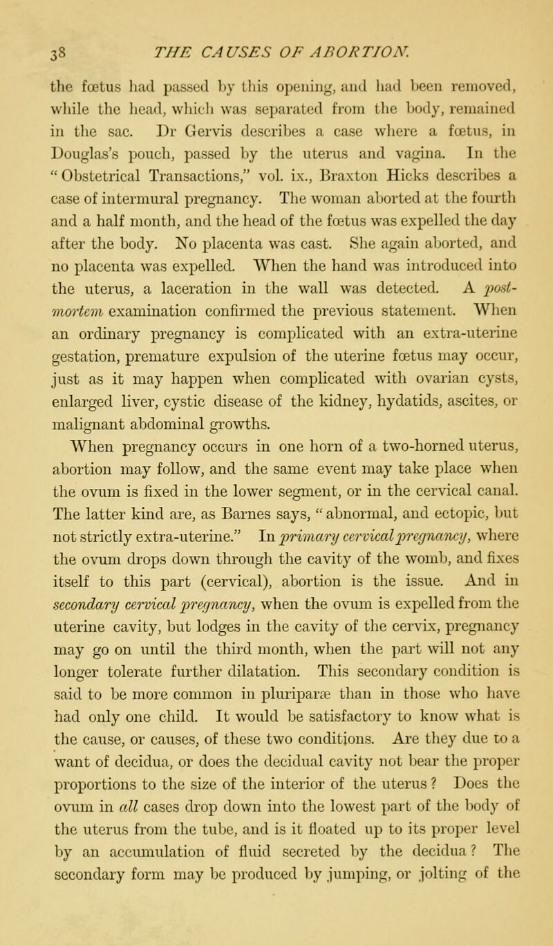 the foetus had passed hy this opening, and liad been removed, while the head, whieli was separated from tlie hody, remained in the sac. Dr Gervis describes a case where a foetus, in Douglas's pouch, passed by the uterus and vagina. In the  Obstetrical Transactions, vol. ix., Braxton Hicks describes a case of intermural pregnancy. The woman aborted at the fourth and a half month, and the head of the foetus was expelled the day after tlie body. No placenta was cast. She again aborted, and no placenta was expelled. VSHien the hand was introduced into the uterus, a laceration in the wall was detected. A fod- mortem examination confirmed the previous statement. When an ordinary pregnancy is complicated with an extra-uterine gestation, premature expulsion of the uterine foetus may occur, just as it may happen when complicated with ovarian cysts, enlarged liver, cystic disease of the kidney, hydatids, ascites, or malignant abdominal growths. When pregnancy occurs in one horn of a two-horned uterus, abortion may follow, and the same event may take place when the ovum is fixed in the lower segment, or in the cervical canal. The latter kind are, as Barnes says,  abnormal, and ectopic, but not strictly extra-uterine. In 'primary cervicalpre/jnaiuy, where the ovum drops down through the cavity of the womb, and fixes itself to this part (cervical), abortion is the issue. And in secondary cervical prerjiuudcy, when the ovum is expelled from the uterine cavity, but lodges in the cavity of the cervix, pregnancy may go on until the third month, when the part will not any longer tolerate further dilatation. This secondary condition is said to be more common in pluripara.' than in those who liave had only one child. It would be satisfactory to know what is the cause, or causes, of these two conditions. Are they due to a want of decidua, or does the decidual cavity not bear the proper proportions to the size of the interior of the uterus ? Does the ovum in all cases drop down into the lowest part of the body of the uterus from the tube, and is it floated up to its proper level by an accumulation of fluid secreted by the decidua ? The secondary form may be produced by jumping, or jolting of the