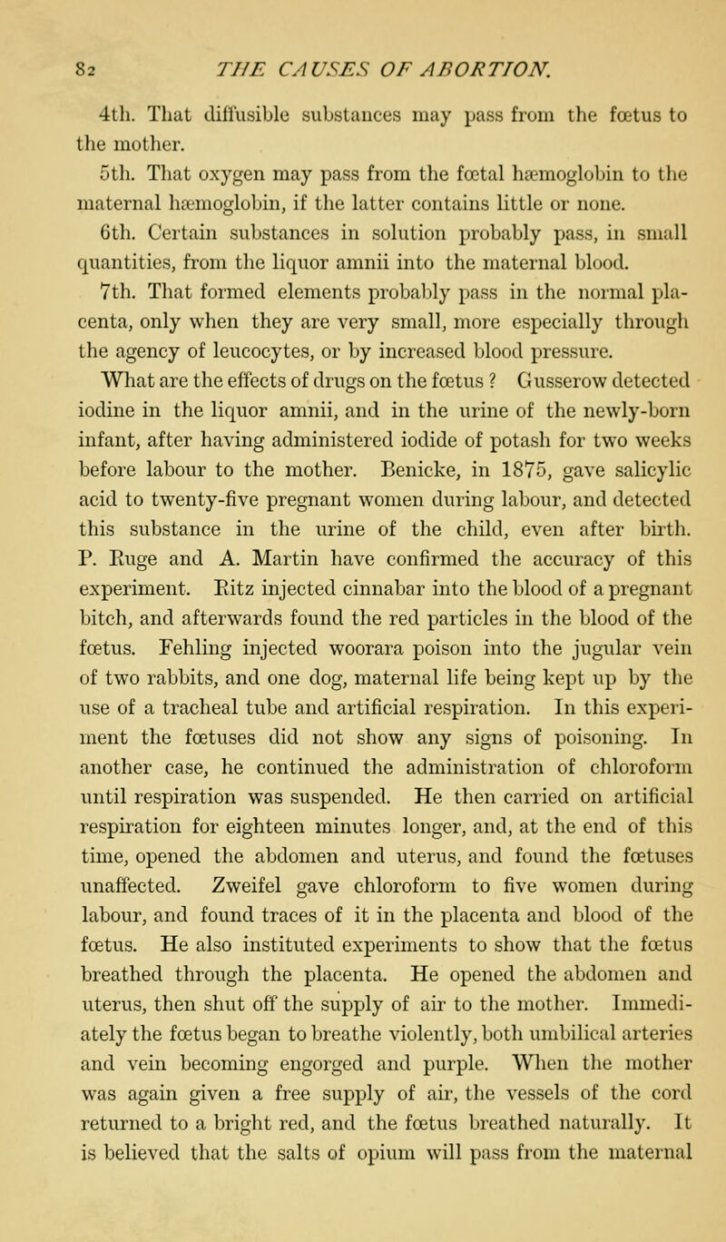 4th. That diflusible substances may pass from the fatus to the mother. 5th. That oxygen may pass from the foetal haemoglobin to tlie maternal haemoglobin, if the latter contains little or none. 6th. Certain substances in solution probably pass, in small quantities, from the liquor amnii into the maternal blood. 7th. That formed elements probably pass in the normal pla- centa, only when they are very small, more especially through the agency of leucocytes, or by increased blood pressure. What are the effects of drugs on the fcetus ? Gusserow detected iodine in the liquor amnii, and in the urine of the newly-born infant, after having administered iodide of potash for two weeks before labour to the mother. Benicke, in 1875, gave salicylic acid to twenty-five pregnant women during labour, and detected this substance in the urine of the child, even after birth. P. Euge and A. Martin have confirmed the accuracy of this experiment. Eitz injected cinnabar into the blood of a pregnant bitch, and afterwards found the red particles in the blood of the fcetus. Fehling injected woorara poison into the jugular vein of two rabbits, and one dog, maternal life being kept up by the use of a tracheal tube and artificial respiration. In this experi- ment the foetuses did not show any signs of poisoning. In another case, he continued the administration of chloroform until respiration was suspended. He then carried on artificial respiration for eighteen minutes longer, and, at the end of this time, opened the abdomen and uterus, and found the foetuses unaffected. Zweifel gave chloroform to five women during labour, and found traces of it in the placenta and blood of the foetus. He also instituted experiments to show that the foetus breathed through the placenta. He opened the abdomen and uterus, then shut off the supply of air to the mother. Immedi- ately the foetus began to breathe violently, both umbilical arteries and vein becoming engorged and purple. When the mother was again given a free supply of aii', the vessels of the cord returned to a bright red, and the fcetus breathed naturally. It is believed that the salts of opium will pass from the maternal