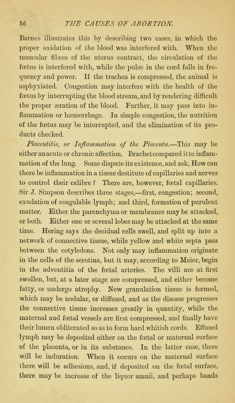 Barnes illustrates this by describing two cases, in which the proper oxidation of tlie blood was interfered with. When the muscular fibres of the uterus contract, the circulation of the foetus is interfered with, while the pulse in the cord falls in fre- quency and power. If the trachea is compressed, the animal is asphyxiated. Congestion may interfere with the health of the foetus by interrupting the blood stream, and by rendering difficult the proper aeration of the blood. Further, it may pass into in- flammation or haemorrhage. In simple congestion, the nutrition of the foetus may be interrupted, and the elimination of its pro- ducts checked. Placentitis, or Inflammation of the. PlaceiUa.—This may be either an acute or chronic affection. Brachet compared it to inflam- mation of the lung. Some dispute its existence, and ask, How can there be inflammation in a tissue destitute of capillaries and nerves to control their calibre ? There are, however, foetal capillaries. Sir J. Simpson describes three stages,—first, congestion; second, exudation of coagulable lymph; and third, formation of purulent matter. Either the parenchyma or membranes may be attacked, or both. Either one or several lobes may be attacked at the same time. Hering says the decidual cells swell, and split up into a network of connective tissue, while yellow and white septa pass between the cotyledons. Not only may inflammation originate in the cells of the serotina, but it may, according to Maier, begin in the adventitia of the foetal arteries. The villi are at first swollen, but, at a later stage are compressed, and either become fatty, or undergo atrophy. New gi^anulation tissue is formed, which may be nodular, or diffused, and as the disease progresses the connective tissue increases greatly in quantity, while the maternal and foetal vessels are first compressed, and finally liave their lumen obliterated so as to form hard whitish cords. Effused lymph may be deposited either on the foetal or maternal surface of the placenta, or in its substance. In the latter case, there will be induration. Wlien it occurs on the maternal surface there will be adhesions, and, if deposited on the foetal surface, there may be increase of the liquor amnii, and perhaps bands