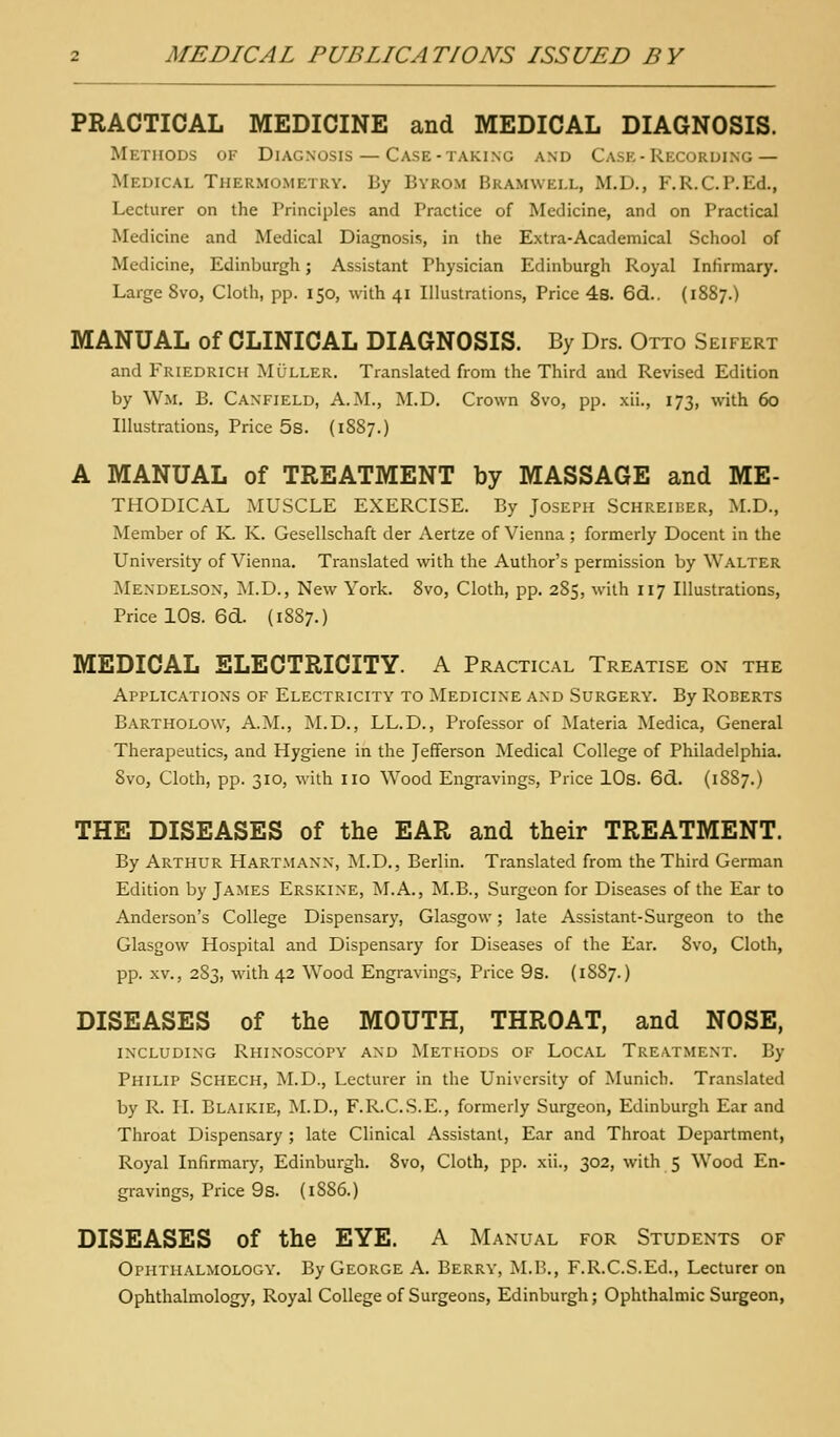 PRACTICAL MEDICINE and MEDICAL DIAGNOSIS. Methods of Diagnosis — Case-taking and Case-Recording — Medical Thermometry. By Byrom Bramwei.l, M.D., F.R.C.P.Ed., Lecturer on the Principles and Practice of Medicine, and on Practical Medicine and Medical Diagnosis, in the Extra-Academical School of Medicine, Edinburgh; Assistant Physician Edinburgh Royal Infirmary. Large 8vo, Cloth, pp. 150, with 41 Illustrations, Price 4s. 6d.. (1887.) MANUAL of CLINICAL DIAGNOSIS. By Drs. Otto Seifert and Friedrich Mljller, Translated from the Third and Revised Edition by Wm. B. Canfield, A.M., M.D. Crown 8vo, pp. xii., 173, with 60 Illustrations, Price 5s. (1887.) A MANUAL of TREATMENT by MASSAGE and Me- thodical MUSCLE EXERCISE. By Joseph Schreiber, M.D., Member of K. K. Gesellschaft der Aertze of Vienna ; formerly Docent in the University of Vienna. Translated with the Author's permission by Walter Mendelson, M.D., New York. 8vo, Cloth, pp. 285, with 117 Illustrations, Price lOs. 6d. (1887.) MEDICAL ELECTRICITY. A Practical Treatise on the Applications of Electricity to Medicine and Surgery. By Roberts Bartholow, A.M., M.D., LL.D., Professor of Materia Medica, General Therapeutics, and Hygiene in the Jefferson Medical College of Philadelphia. 8vo, Cloth, pp. 310, with iio Wood Engravings, Price lOs. 6d. (1887.) THE DISEASES of the EAR and their TREATMENT. By Arthur Hartmanx, M.D., Berlin. Translated from the Third German Edition by James Erskine, M.A., M.B., Surgeon for Diseases of the Ear to Anderson's College Dispensary, Glasgow; late Assistant-Surgeon to the Glasgow Hospital and Dispensary for Diseases of the Ear. 8vo, Cloth, pp. XV., 2S3, with 42 Wood Engravings, Price 9s. (1887.) DISEASES of the MOUTH, THROAT, and NOSE, including Rhinoscopy and Methods of Local Treatment. By Philip Schech, M.D., Lecturer in the University of Munich. Translated by R. II. Blaikie, M.D., F.R.CS.E., formerly Surgeon, Edinburgh Ear and Throat Dispensary ; late Clinical Assistant, Ear and Throat Department, Royal Infirmary, Edinburgh. 8vo, Cloth, pp. xii., 302, with 5 W^ood En- gravings, Price 9s. (1SS6.) DISEASES of the EYE. A Manual for Students of Ophthalmology. By George A. Berry, M.B., F.R.C.S.Ed., Lecturer on Ophthalmology, Royal College of Surgeons, Edinburgh; Ophthalmic Surgeon,