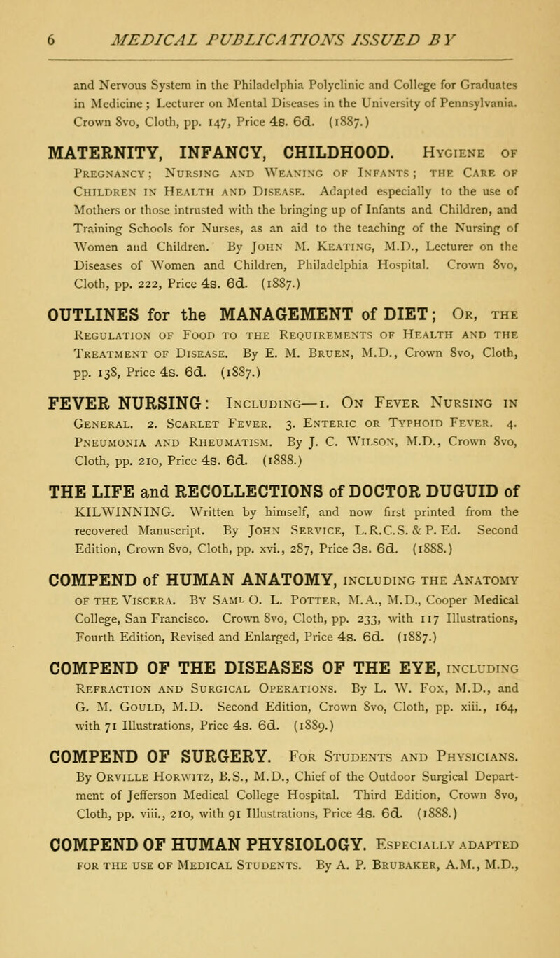 and Nervous System in the Philadelphia Polyclinic and College for Graduates in Medicine ; Lecturer on Mental Diseases in the University of Pennsylvania. Crown 8vo, Cloth, pp. 147, Price 4s. 6d. (1887.) MATERNITY, INFANCY, CHILDHOOD. Hygiene of Pregnancy; Nursing and Weaning of Infants; the Care of Children in Health and Disease. Adapted especially to the use of Mothers or those intrusted with the bringing up of Infants and Children, and Training Schools for Nurses, as an aid to the teaching of the Nursing of Women and Children. By John M. Keating, M.D., Lecturer on the Diseases of W^omen and Children, Philadelphia Hospital. Crown 8vo, Cloth, pp. 222, Price 4s. 6d. (1S87.) OUTLINES for the MANAGEMENT of DIET; Or, the Regulation of Food to the Requirements of Health and the Treatment of Disease. By E. M. Bruen, M.D., Crown 8vo, Cloth, pp. 138, Price 4s. 6cL. (1887.) FEVER NURSING: Including—i. On Fever Nursing in General. 2. Scarlet Fever. 3. Enteric or Typhoid Fever. 4. Pneumonia and Rheumatism. By J. C. Wilson, M.D., Crown 8vo, Cloth, pp. 210, Price 4s. 6d. (1888.) THE LIFE and RECOLLECTIONS of DOCTOR DUGUID of KILWINNING. Written by himself, and now first printed from the recovered Manuscript. By John Service, L.R.C.S. «S: P. Ed. Second Edition, Crown 8vo, Cloth, pp. xvi., 287, Price 3s. 6d. (1888.) COMPEND of HUMAN ANATOMY, including the Anatomy OF the Viscera. By Saml O. L. Potter, M.A., M.D., Cooper Medical College, San Francisco. CrowTi 8vo, Cloth, pp. 233, with 117 Illustrations, Fourth Edition, Revised and Enlarged, Price 4s. 6d. (1887.) COMPEND OF THE DISEASES OF THE EYE, including Refraction and Surgical Operations. By L. W. Fox, M.D., and G. M. Gould, M.D. Second Edition, Crown 8vo, Cloth, pp. xiii., 164, with 71 Illustrations, Price 4s. 6d. (1SS9.) COMPEND OF SURGERY. For Students and Physicians. By Orville Hor\vitz, B.S., M.D., Chief of the Outdoor Surgical Depart- ment of Jefferson Medical College Hospital. Third Edition, Crown 8vo, Cloth, pp. viii., 210, with 91 Illustrations, Price 4s. 6d. (1888.) COMPEND OF HUMAN PHYSIOLOGY. Especially adapted for the use of Medical Students. By A. P. Brubaker, A.M., M.D.,