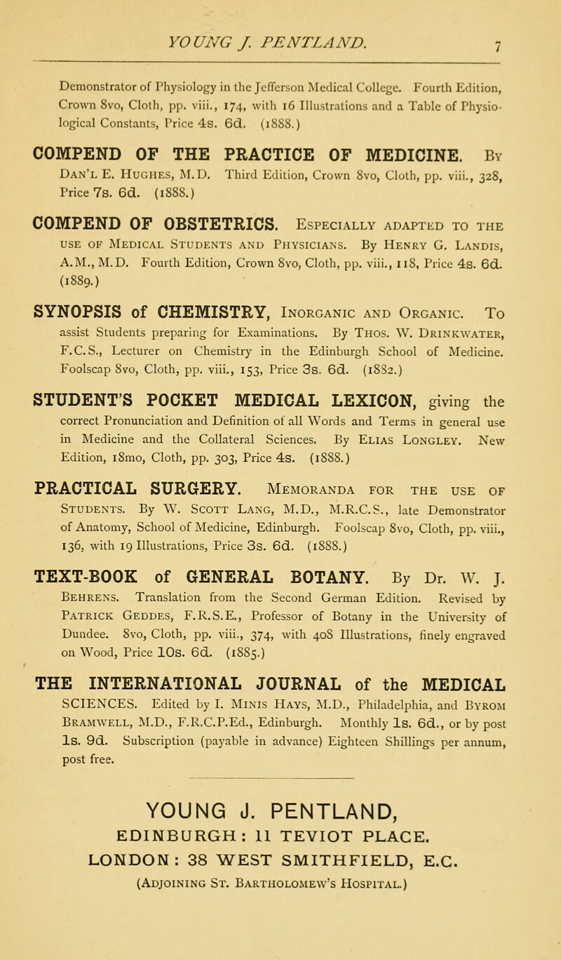 Demonstrator of Physiology in the JcfTerson Medical College. Fourth Edition, Crown 8vo, Cloth, pp. viii., 174, with 16 Illustrations and a Table of Physio- logical Constants, Price 48. 6d. (1888.) COMPEND OF THE PRACTICE OF MEDICINE. By Dan'l E. Hughes, M.D. Third Edition, Crown 8vo, Cloth, pp. viii., 328, Price 7s. 6d. (18S8.) COMPEND OF OBSTETRICS. Especially adapted to the USE OF Medical Students and Physicians. By Henry G. Landis, A.M., M.D. Fourth Edition, Crown 8vo, Cloth, pp. viii., 118, Price 4s. 6d. {1889.) SYNOPSIS of CHEMISTRY, Inorganic and Organic. To assist Students preparing for Examinations. By Thos. W. Drinkwater, F.C. S., Lecturer on Chemistry in the Edinburgh School of Medicine. Foolscap 8vo, Cloth, pp. viii., 153, Price 3s. 6d. (18S2.) STUDENT'S POCKET MEDICAL LEXICON, giving the correct Pronunciation and Definition of all Words and Terms in general use in Medicine and the Collateral Sciences. By Elias Longley. New Edition, i8mo. Cloth, pp. 303, Price 4s. (1S88.) PRACTICAL SURGERY. Memoranda for the use of Students. By W. Scott Lang, M.D., M.R.C.S., late Demonstrator of Anatomy, School of Medicine, Edinburgh. Foolscap 8vo, Cloth, pp. viii., 136, with 19 Illustrations, Price 3s. 6d. (18S8.) TEXT-BOOK of GENERAL BOTANY. By Dr. W. J. Behrens. Translation from the Second German Edition. Revised by Patrick Geddes, F.R.S.E,, Professor of Botany in the University of Dundee. 8vo, Cloth, pp. viii., 374, with 40S Illustrations, finely engraved on Wood, Price lOs. 6d. (1S85.) THE INTERNATIONAL JOURNAL of the MEDICAL SCIENCES. Edited by I. Minis Hays, !\I.D., Philadelphia, and Byrom Bramwell, M.D., F.R.C.P.Ed., Edinburgh. Monthly Is. 6d., or by post Is. 9d. Subscription (payable in advance) Eighteen Shillings per annum, post free. YOUNG J. PENTLAND, EDINBURGH: 11 TEVIOT PLACE. LONDON: 38 WEST SMITHFIELD, E.G. (Adjoining St. Bartholo.mew's Hospital.)