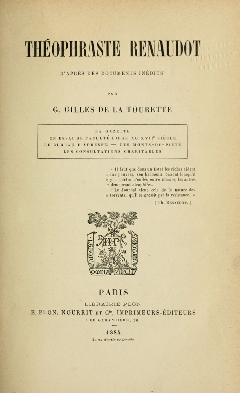 TiiÉOJ'iiiwsTE [mmm l)'AI'lli:S DKS DOCUMKNiS INliDITS G. GILLRS DE LA ÏOURKTTR I, A GAZETTE UN ESSAI I)E FACULTÉ LIBRE AU XVI l SIECLE LE nUUEAU d'adresse. — LES M 0 N T S - D E-P I ÉtÉ 1,1. S (, () \ s i; I, i' A r IONS c II V II I T A i; L i. s c II faut que dans un Estât les riches aident (c aux pauvres, son iiarmonie cessant lorsqu'il « y a partie d'enflpe outre mesure, les autres « demeurant atrophiées. « Le Journal lient cela de la nature des « torrents, qu'il se grossit par la résistance. « ( Th. Renaidot. ) PARIS LIBRAIRIE PLON E. PLON, NOURRIT et C'% IMPRIMEURS-ÉDITEUR: K l E G A R A N C I K R E , 10 1884 Tons riroils vcscrfés