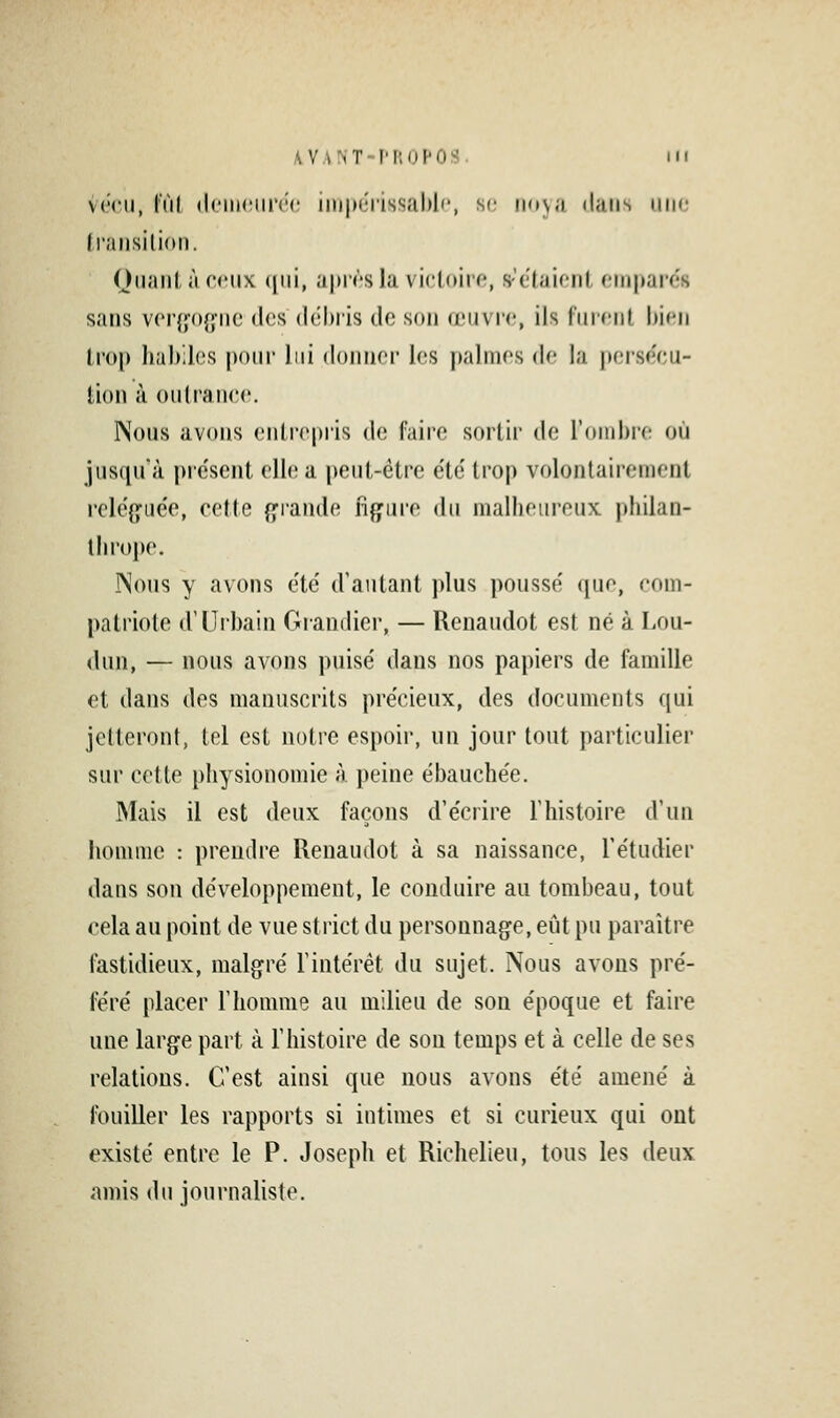 v('rii, lïil (l('iiH'iir(r iinporissabl'', st; iio\a dans niio Iransilion. Qiiaiil, à ceux (|iii, apirsla vicUm'o, s'c'taifnl, finjjarns sans vcrffofj'iie tics débris de son (jlîuvi'o, ils furent bien trop habiles pour lui donner les palmes de la perse'cu- tion à outrance. Nous avons entrepris de faire sortir de l'ombre où jusiprà présent elb; a peut-être e'te' trop volontairement relé(î:ue'e, cette {^fiande figure du malheureux philan- thrope. JNons y avons été' d'autant plus poussé que, com- patriote d'Urbain Grandier, — Renaudot est né à Lou- «lun, — nous avons puisé dans nos papiers de famille et dans des manuscrits précieux, des documents f[ui jetteront, tel est notre espoir, un jour tout particulier sur cette physionomie à peine ébauchée. Mais il est deux façons d'écrire l'histoire d'un homme : prendre Renaudot à sa naissance, l'étudier dans son développement, le conduire au tombeau, tout cela au point de vue strict du personnage, eût pu paraître fastidieux, malgré l'intérêt du sujet. Nous avons pré- féré placer l'homme au milieu de son époque et faire une large part à l'histoire de son temps et à celle de ses relations. C'est ainsi que nous avons été amené à fouiller les rapports si intimes et si curieux qui ont existé entre le P. Joseph et Richelieu, tous les deux amis du journaliste.