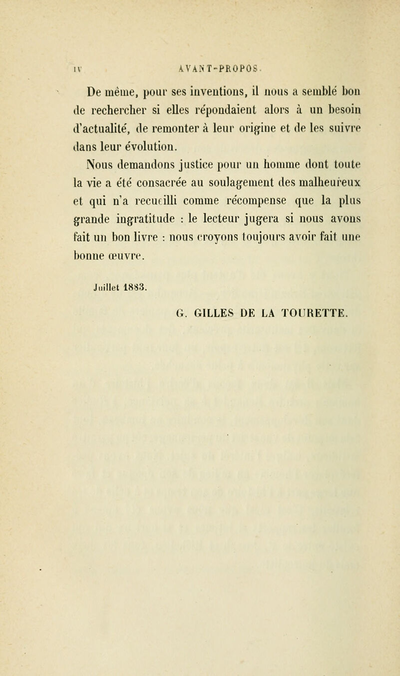 De même, pour ses iuveutious, il nous a semblé bon de rechercher si elles répondaient alors à un besoin d'actualité, de remonter à leur origine et de les suivre dans leur évolution. Nous demandons justice pour un homme dont toute la vie a été consacrée au soulagement des malheui'eux et qui n'a recufilli comme récompense que la plus grande ingratitude : le lecteur jugera si nous avons fait un bon livre : nous croyons toujours avoir fait une bonne œuvre. Juillet 1883. a. GILLES DE LA TOURETTE.