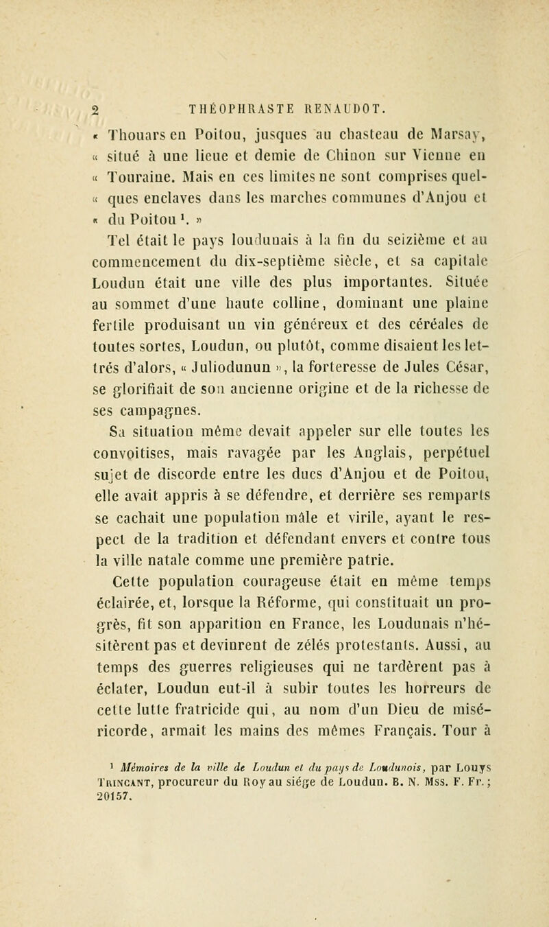 « Thouars en Poitou, jiisques au chastcau de Marsay, « situé à une llcue et demie d(^ Cliiuou sur Vienne en « Touraine. Mais en ces limites ne sont comprises quel- « ques enclaves dans les marches communes d'Anjou cl « du Poitou '. » Tel était le pays loudunais à la fin du seizième et au commencement du dix-septième siècle, et sa capitale Loudun était une ville des plus importantes. Située au sommet d'une haute colline, dominant une plaine fertile produisant un vin généreux et des céréales de toutes sortes, Loudun, ou plutôt, comme disaient les let- trés d'alors, « Juliodunun , la forteresse de Jules César, se glorifiait de sou ancienne origine et de la richesse de ses campagnes. Sa situation mémo devait appeler sur elle toutes les convoitises, mais ravagée par les Anglais, perpétuel sujet de discorde entre les ducs d'Anjou et de Poitou, elle avait appris à se défendre, et derrière ses remparts se cachait une population mAle et virile, ayant le res- pect de la tradition et défendant envers et contre tous la ville natale comme une première patrie. Cette population courageuse était en même temps éclairée, et, lorsque la Réforme, qui constituait un pro- grès, fit son apparition en France, les Loudunais n'hé- sitèrent pas et devinrent de zélés protestants. Aussi, au temps des guerres religieuses qui ne tardèrent pas à éclater, Loudun eut-il à subir toutes les horreurs de cette lutte fratricide qui, au nom d'un Dieu de misé- ricorde, armait les mains des mêmes Français. Tour à ' Mémoires de la ville de Loudun et du pai/i de Loudunois, par Louys TiiiNCANT, procureur du Uoyau siège de Loudun. B. N. Mss. F. Fr. ; 20157.