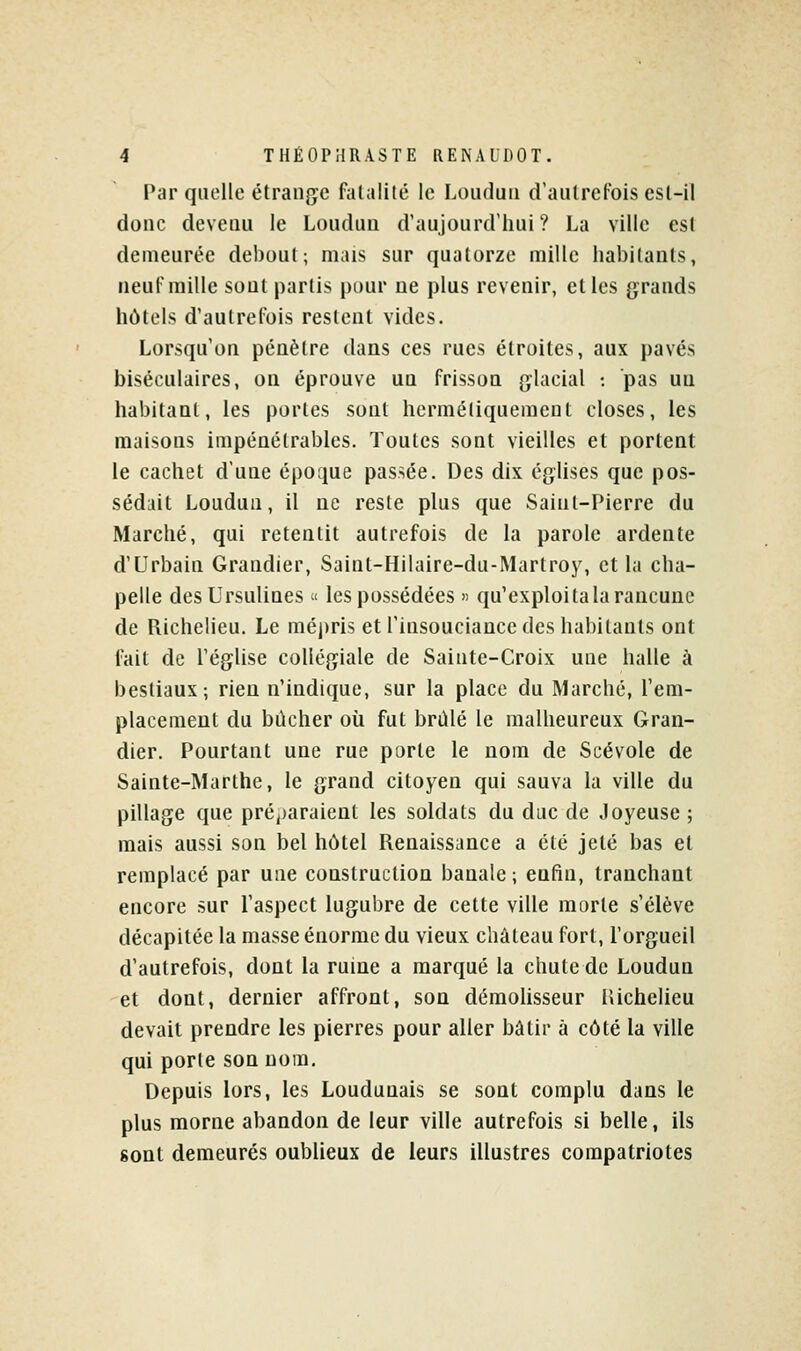 Par quelle étrange fatalité le Loiidun d'autrefois est-il donc devenu le Loudun d'aujourd'hui? La ville est demeurée debout; mais sur quatorze mille habitants, neuf raille sont partis pour ne plus revenir, elles grands hôtels d'autrefois restent vides. Lorsqu'on pénètre dans ces rues étroites, aux pavés biséculaires, on éprouve un frisson glacial : pas un habitant, les portes sont hermétiquement closes, les maisons impénétrables. Toutes sont vieilles et portent le cachet d'une époque passée. Des dix églises que pos- sédait Loudun, il ne reste plus que Saint-Pierre du Marché, qui retentit autrefois de la parole ardente d'Urbain Grandier, Saint-HIlaire-du-Martroy, et la cha- pelle desUrsulines « les possédées » qu'exploita la rancune de Richelieu. Le méj)ris et l'insouciance des habitants ont fait de l'église collégiale de Sainte-Croix une halle à bestiaux; rien n'indique, sur la place du Marché, l'em- placement du bûcher où fut brûlé le malheureux Gran- dier. Pourtant une rue porte le nom de Scévole de Sainte-Marthe, le grand citoyen qui sauva la ville du pillage que préj)araient les soldats du duc de Joyeuse ; mais aussi son bel hôtel Renaissance a été jeté bas et remplacé par une construction banale ; enfin, tranchant encore sur l'aspect lugubre de cette ville morte s'élève décapitée la masse énorme du vieux château fort, l'orgueil d'autrefois, dont la ruine a marqué la chute de Loudun et dont, dernier affront, son démolisseur lUchelieu devait prendre les pierres pour aller bâtir à côté la ville qui porte son nom. Depuis lors, les Loudunais se sont complu dans le plus morne abandon de leur ville autrefois si belle, ils sont demeurés oublieux de leurs illustres compatriotes