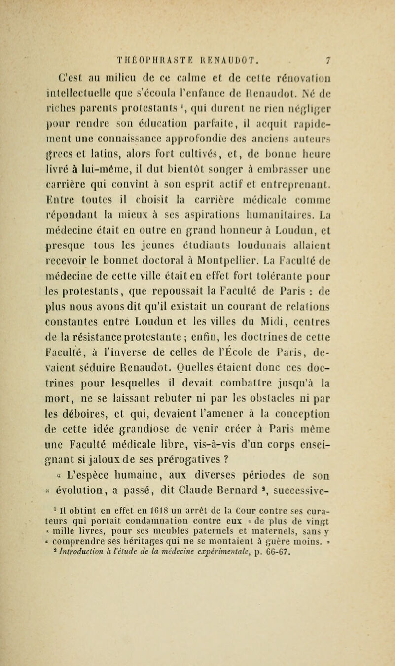 C'csl ,111 inilicii de ce c.ilmc cl do «elle réiiov.ilioii iiiloIlccliKille que s'écoula rciiCaiicc do llonaudol. iNô do rklics parents proloslanis ', (jui <liircrjl ne rioii ii('{fli{jcr pour rondro son éducation parfaite, il ac(piit rapide- ment une connaissance approfondie des anciens auteurs }',rccs et latins, alors fort cultivés, et, de bonne heure livré à lui-ni^ine, il dut hienlùl sonj^er h embrasser une carrière qui convînt .'i son esprit actif et entreprenant. Kntrc toutes il choisit la carrière médicale comme répondant la mieux à ses aspirations humanitaires. La médecine était en outre en {ifrand honneur à Loudun, et presque tous les jeunes étudiants loudunais allaient recevoir le bonnet doctoral à Montpellier. La Facullé de médecine de celte ville était en effel forl tolérante pour les protestants, que repoussait la Facullé de Paris : de plus nous avons dit qu'il existait un courant de relations constantes entre Loudun et les villes du Midi, centres de la résistance protestante ; enfin, les doctrines de cette Faculté, ù l'inverse de celles de l'École de Paris, de- vaient séduire Pveuaudot. Ouelles étaient donc ces doc- trines pour lesquelles il devait combattre jusqu'à la mort, ne se laissant rebuter ni par les obstacles ni par les déboires, et qui, devaient l'amener à la conception de cette idée grandiose de venir créer à Paris même une Faculté médicale libre, vis-à-vis d'un corps ensei- gnant si jaloux de ses prérogatives ? « L'espèce humaine, aux diverses périodes de son « évolution, a passé, dit Claude Bernard *, successive- ' Il obtint en effet en 1618 un arrêt de la Cour contre ses cura- teurs qui portait condamnation contre eux ^ de plus de vingt « mille livres, pour ses meubles paternels et maternels, sans y « comprendre ses héritages qui ne se montaient à guère moins. » * Introduction à l'étude de la médecine expérimentale, p. 66-67.