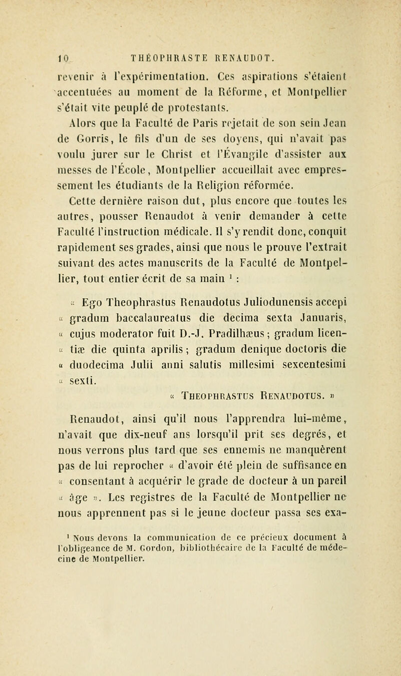 revenir a rexpérimentation. Ces aspirations s'élaient accentuées au moment de la Réforme, cl Monipellicr s'était vite peuplé de protestants. Alors que la Faculté de Paris rejetait de son sein Jean de Gorris, le fils d'un de ses doyens, qui n'avait pas voulu jurer sur le Christ et l'Évanj^ile d'assister aux messes de l'École, Montpellier accueillait avec empres- sement les étudiants de la Religion réformée. Cette dernière raison dut, plus encore que toutes les autres, pousser Renaudot à venir demander à cette Faculté l'instruction médicale. 11 s'y rendit donc, conquit rapidement ses grades, ainsi que nous le prouve l'extrait suivant des actes manuscrits de la Faculté de Montpel- lier, tout entier écrit de sa main ' : ^'- Ego Theophrastus Renaudotus Juliodunensis accepi te gradum baccalaureatus die décima sexta Januaris, « cujus moderator fuit D.-J. Pradilha?us ; gradum licen-  tiœ die quinta aprilis ; gradum denique doctoris die « duodecima Julii anni salutis millesimi sexcentesimi « sexti. « Theophrastus Renaudotus. » Renaudot, ainsi qu'il nous l'apprendra lui-même, n'avait que dix-neuf ans lorsqu'il prit ses degrés, et nous verrons plus tard que ses ennemis ne manquèrent pas de lui reprocher  d'avoir été plein de suffisance en « consentant à acquérir le grade de docteur à un pareil « iige i). Les registres de la Faculté de Montpellier ne nous apprennent pas si le jeune docteur passa ses exa- ' Nous devons la communicaLion de ce précieux document à l'obliffeance de M. Gordon, bibliothécaire de la Faculté de méde- cine de Montpellier.