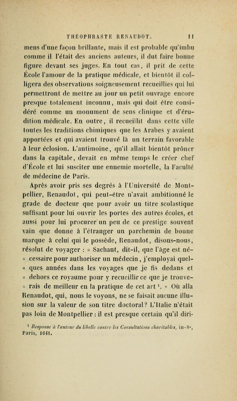 meus d'une (açoii hrillaiih;, ni.iis il vsl prol).)!)!*; rin'iinliii comme il l'élait des anciens anleurs, il dut faire bonne f'ij',iii'(! devani ses jufïcs. Kti lou( cas, il [)ril de celle Kcole l'amour de la |)ra(i((iie m(;dicale, cl hicnlôl il col- liCjCra des observations soigneusement recueillies qui lui permcKronl di; m(;(lre au jour un pelil (»nvraf;e encore presque totalement inconnu, mais (jiii doit ô(re consi- déré comme un monument de sens clinique et d'éru- dilion médicale. Kn outre, il recueillit dans cette ville toutes les traditions chimiques que les Arabes y avaient apportées et qui avaient trouvé là un terrain Favorable à leur éclosion. L'antimoine, qu'il allait bientôt prôner dans la capitale, devait en même temps le créer chef d'Kcole et lui susciter une ennemie mortelle, la Faculté de médecine de Paris. Après avoir pris ses degrés à l'Université de Mont- pellier, Renaudol, qui peut-être n'avait ambitionné le grade de docteur que pour avoir un titre scolastique suffisant pour lui ouvrir les portes des autres écoles, et aussi pour lui procurer un peu de ce prestige souvent vain que donne à l'étranger un parchemin de bonne marque A celui qui le possède, Uenaudot, disons-nous, résolut de voyager : « Sachant, dit-il, que l'âge est né- « cessaire pour authoriser un médecin, j'employai quel- « ques années dans les voyages que je fis dedans et « dehors ce royaume pour y recueillir ce que je Irouve-  rais de meilleur en la pratique de cet art '. '^ Où alla Renaudot, qui, nous le voyons, ne se faisait aucune illu- sion sur la valeur de son titre doctoral? L'Italie n'était pas loin de Montpellier : il est presque certain qu'il diri- 1 Besponsc à railleur du libelle eoiilrc les Cor.sullalions eliarilahles, iil-.S-, Paris, 1641.